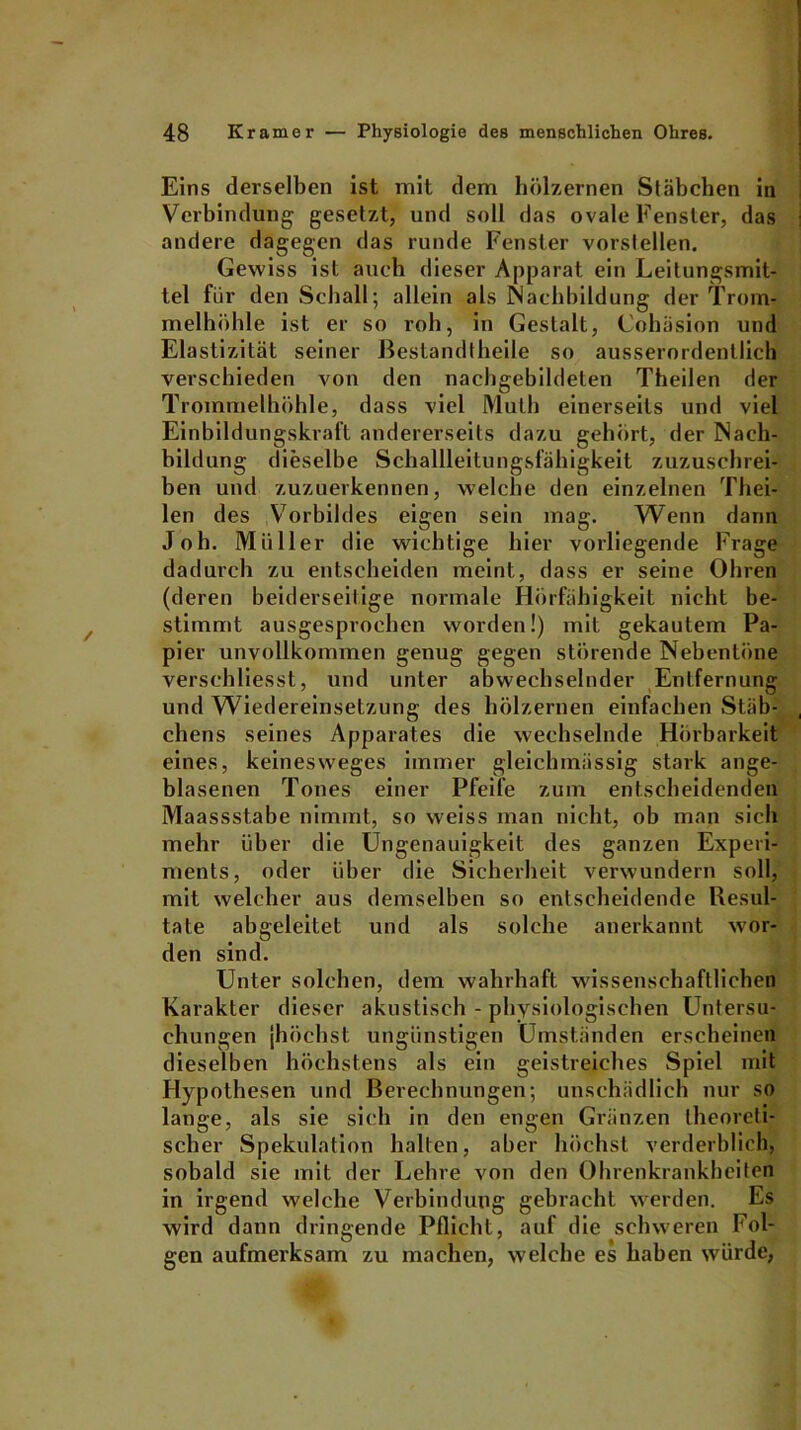 Eins derselben ist mit dem hölzernen Stäbchen in Verbindung gesetzt, und soll das ovale Fenster, das andere dagegen das runde Fenster vorstellen. Gewiss ist auch dieser Apparat ein Leitungsmit- tel für den Schall; allein als Nachbildung der Trom- melhöhle ist er so roh, in Gestalt, Cohäsion und Elastizität seiner ßestandtheile so ausserordentlich verschieden von den nachgebildeten Theilen der Trommelhöhle, dass viel Muth einerseits und viel Einbildungskraft andererseits dazu gehört, der Nach- bildung dieselbe Schallleitungsfähigkeit zuzuschrei- ben und zuzuerkennen, welche den einzelnen Thei- len des Vorbildes eigen sein mag. Wenn dann Job. Müller die wichtige hier vorliegende Frage dadurch zu entscheiden meint, dass er seine Ohren (deren beiderseitige normale Hörfähigkeit nicht be- stimmt ausgesprochen worden!) mit gekautem Pa- pier unvollkommen genug gegen störende Nebentöne versehliesst, und unter abwechselnder Entfernung und Wiedereinsetzung des hölzernen einfachen Stäb- chens seines Apparates die wechselnde Hörbarkeit eines, keinesweges immer gleichmüssig stark ange- blasenen Tones einer Pfeife zum entscheidenden Maassstabe nimmt, so weiss man nicht, ob man sich mehr über die Ungenauigkeit des ganzen Experi- ments, oder über die Sicherheit verwundern soll, mit welcher aus demselben so entscheidende Resul- tate abgeleitet und als solche anerkannt wor- den sind. Unter solchen, dem wahrhaft wissenschaftlichen Karakter dieser akustisch - physiologischen Untersu- chungen [höchst ungünstigen Umständen erscheinen dieselben höchstens als ein geistreiches Spiel mit Hypothesen und Berechnungen; unschädlich nur so lange, als sie sich in den engen Gränzen theoreti- scher Spekulation halten, aber höchst verderblich, sobald sie mit der Lehre von den Ohrenkrankheiten in irgend welche Verbindung gebracht werden. Es wird dann dringende Pflicht, auf die schweren Fol- gen aufmerksam zu machen, welche es haben würde,