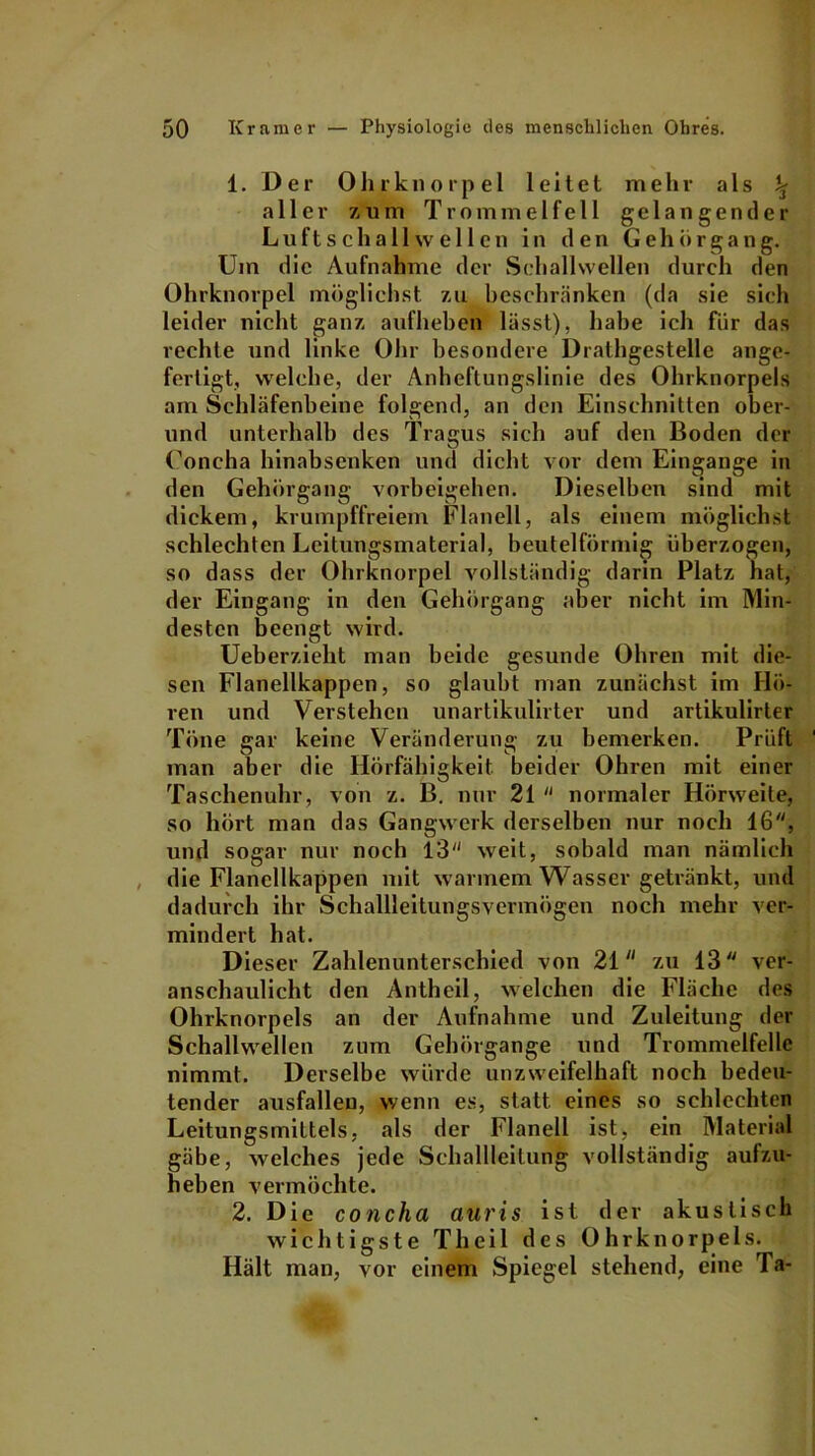 1. D e r 0 h r k n o r p e 1 leitet mehr als % aller zum Trommelfell gelangender Luftschall wellen in den Gehör gang. Um die Aufnahme der Schallwellen durch den Ohrknorpel möglichst zu beschränken (da sie sich leider nicht ganz auf heben lässt), habe ich für das rechte und linke Ohr besondere Drathgestelle ange- fertigt, welche, der Anheftungslinie des Ohrknorpels am Schläfenbeine folgend, an den Einschnitten ober- und unterhalb des Tragus sich auf den Boden der Uoncha hinabsenken und dicht vor dem Eingänge in den Gehörgang Vorbeigehen. Dieselben sind mit dickem, krumpffreiem Flanell, als einem möglichst schlechten Leitungsmaterial, beutelförmig überzogen, so dass der Ohrknorpel vollständig darin Platz hat, der Eingang in den Gehörgang aber nicht im Min- desten beengt wird. Ueberzieht man beide gesunde Ohren mit die- sen Flanellkappen, so glaubt man zunächst im Hö- ren und Verstehen unartikulirter und artikulirter Töne gar keine Veränderung zu bemerken. Prüft man aber die Hörfähigkeit beider Ohren mit einer Taschenuhr, von z. B. nur 21  normaler Hörweite, so hört man das Gangwerk derselben nur noch 16, und sogar nur noch 13 weit, sobald man nämlich die Flanellkappen mit warmem Wasser getränkt, und dadurch ihr Schallleitungsvermögen noch mehr ver- mindert hat. Dieser Zahlenunterschied von 21 zu 13 ver- anschaulicht den Antheil, welchen die Fläche des Ohrknorpels an der Aufnahme und Zuleitung der Schallwellen zum Gehörgange und Trommelfelle nimmt. Derselbe würde unzweifelhaft noch bedeu- tender ausfalleu, wenn es, statt eines so schlechten Leitungsmittels, als der Flanell ist, ein Material gäbe, welches jede Schallleitung vollständig aufzu- heben vermöchte. 2. Die concha auris ist der akustisch wichtigste Theil des Ohrknorpels. Hält man, vor einem Spiegel stehend, eine Ta-