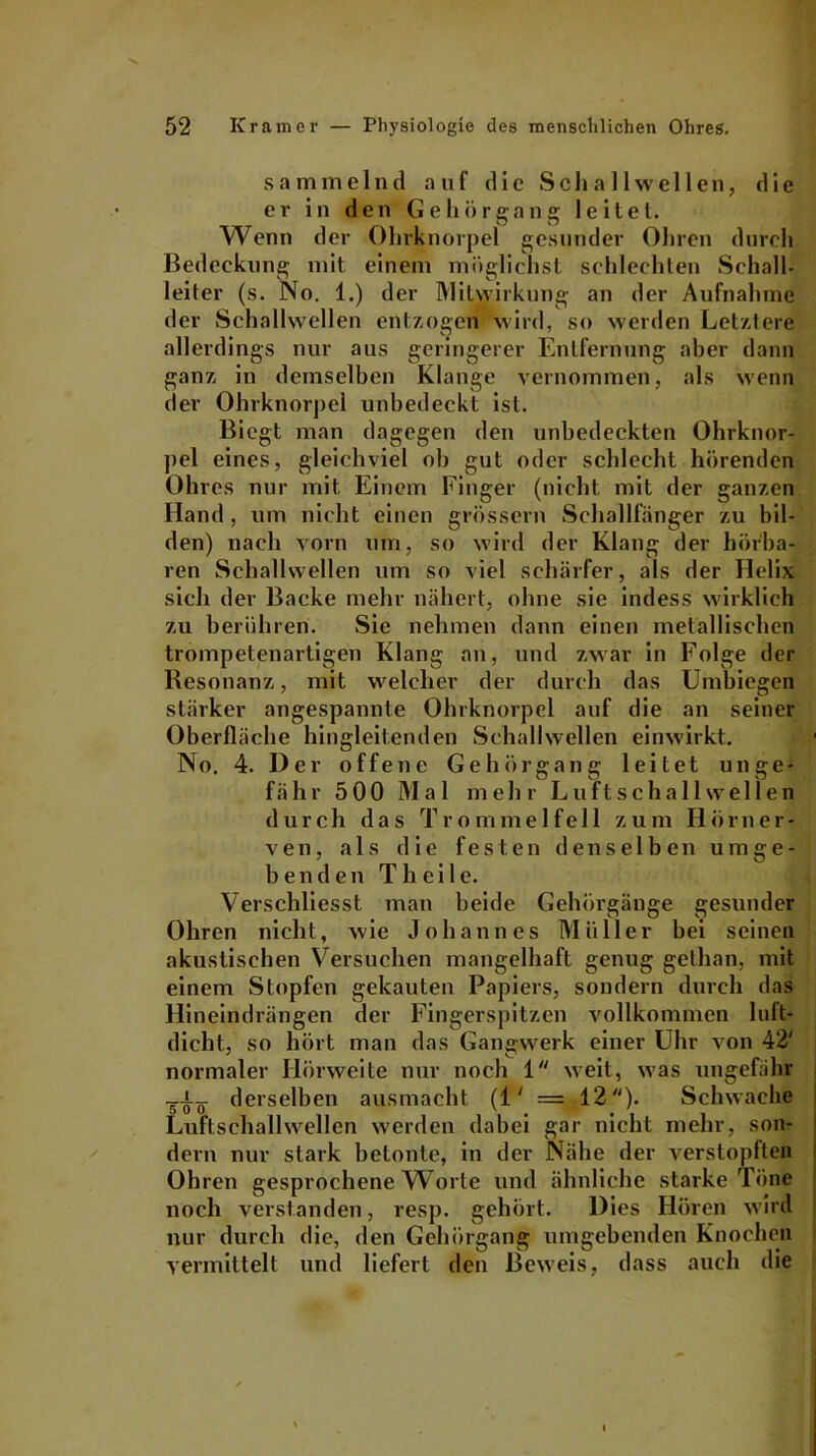 sammelnd auf die Schallwellen, die er in den Gehörgang leitet. Wenn der Ohrknorpel gesunder Ohren durch Bedeckung mit einem möglichst schlechten Schall- leiter (s. No. 1.) der Mitwirkung an der Aufnahme der Schallwellen entzogen wird, so werden Letztere allerdings nur aus geringerer Entfernung aber dann ganz in demselben Klange vernommen, als wenn der Ohrknorpel unbedeckt ist. Biegt man dagegen den unbedeckten Ohrknor- pel eines, gleichviel ob gut oder schlecht hörenden Ohres nur mit Einem Finger (nicht mit der ganzen Hand, um nicht einen grossem Schalllänger zu bil- den) nach vorn um, so wird der Klang der hörba- ren Schallwellen um so viel schärfer, als der Helix sich der Backe mehr nähert, ohne sie indess wirklich zu berühren. Sie nehmen dann einen metallischen trompetenartigen Klang an, und zwar in Folge der Resonanz, mit welcher der durch das Umbiegen stärker angespannte Ohrknorpel auf die an seiner Oberfläche hingleitenden Schallwellen einwirkt. No. 4. Der offene Gehörgang leitet unge- fähr 5 00 Mal mehr Luft Schallwellen durch das Trommelfell zum Hörner- ven, als die festen denselben umge- benden T h e i 1 e. Verschliesst man beide Gehörgänge gesunder Ohren nicht, wie Johannes Müller bei seinen akustischen Versuchen mangelhaft genug gethan, mit einem Stopfen gekauten Papiers, sondern durch das Hineindrängen der Fingerspitzen vollkommen luft- dicht., so hört man das Gangwerk einer Uhr von 42' normaler Hörweite nur noch 1 weit, was ungefähr _-i_ derselben ausmacht (1' = 12)- Schwache Luftschallwellen werden dabei gar nicht mehr, son- dern nur stark betonte, in der Nähe der verstopften Ohren gesprochene Worte und ähnliche starke Töne noch verstanden, resp. gehört. Dies Hören wird nur durch die, den Gehörgang umgebenden Knochen vermittelt und liefert den Beweis, dass auch die