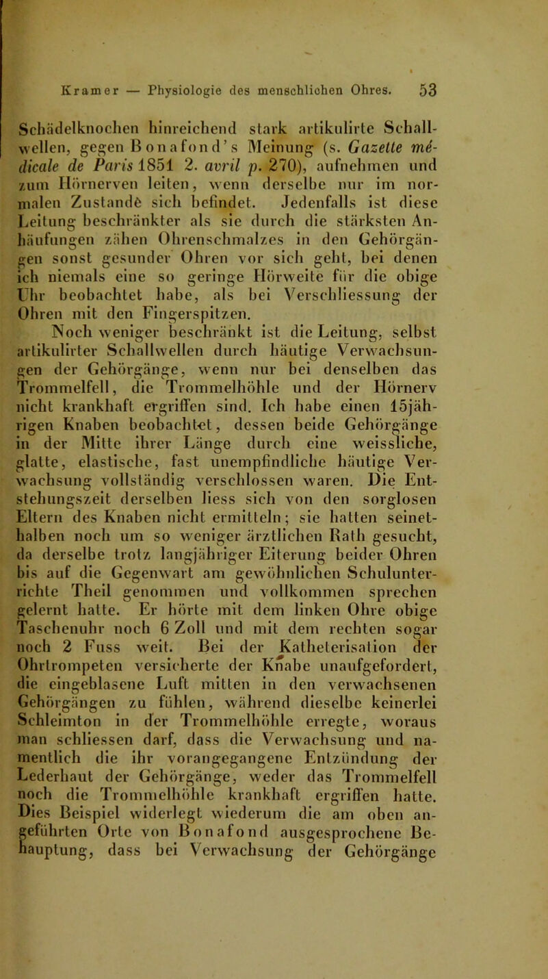 Schädelknochen hinreichend stark artikulirte Schall- wellen, gegen Bonafond’ s Meinung (s. Gazette me- dicale de Paris 1851 2. avril p. 270), aufnehmen und zum Hörnerven leiten, wenn derselbe nur im nor- malen Zustande sich befindet. Jedenfalls ist diese Leitung beschränkter als sic durch die stärksten An- häufungen zähen Ohrenschmalzes in den Gehörgän- gen sonst gesunder Ohren vor sich geht, hei denen ich niemals eine so geringe Hörweite für die obige Uhr beobachtet habe, als hei Verschliessung der Ohren mit den Fingerspitzen. Noch weniger beschränkt ist die Leitung, selbst artikulirter Schallwellen durch häutige Verwachsun- gen der Gehörgänge, wenn nur bei denselben das Trommelfell, die Trommelhöhle und der Hörnerv nicht krankhaft ergriffen sind. Ich habe einen 15jäh- rigen Knaben beobachtet, dessen beide Gehörgänge in der Mitte ihrer Länge durch eine weissliche, glatte, elastische, fast unempfindliche häutige Ver- wachsung vollständig verschlossen waren. Die Ent- stehungszeit derselben liess sich von den sorglosen Eltern des Knaben nicht ermitteln; sie hatten seinet- halben noch um so weniger ärztlichen Halb gesucht, da derselbe trotz langjähriger Eiterung beider Ohren bis auf die Gegenwart am gewöhnlichen Schulunter- richte Theil genommen und vollkommen sprechen gelernt hatte. Er hörte mit dem linken Ohre obige Taschenuhr noch 6 Zoll und mit dem rechten sogar noch 2 Fuss weit. Bei der Katheterisation der Ohrtrompeten versicherte der Knabe unaufgefordert, die eingeblasene Luft mitten in den verwachsenen Gehörgängen zu fühlen, während dieselbe keinerlei Schleimton in der Trommelhöhle erregte, woraus man schliessen darf, dass die Verwachsung und na- mentlich die ihr vorangegangene Entzündung der Lederhaut der Gehörgänge, weder das Trommelfell noch die Trommelhöhle krankhaft ergriffen hatte. Dies Beispiel widerlegt wiederum die am oben an- geführten Orte von Bonafond ausgesprochene Bc- nauptung, dass bei Verwachsung der Gehörgänge