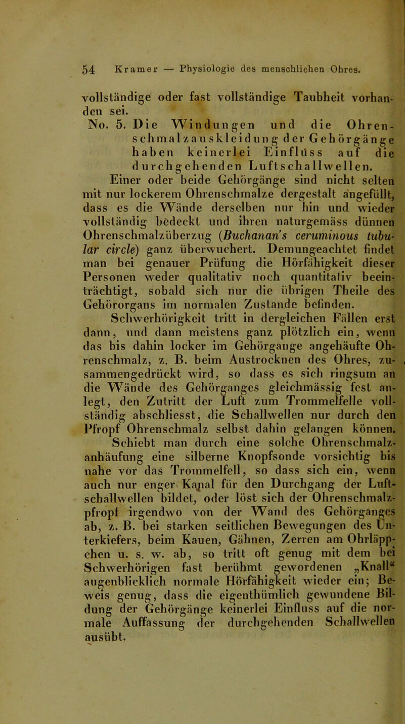 vollständige oder fast vollständige Taubheit vorhan- den sei. No. 5. Die Windungen und die Ohren- s c h m a l z a u s k 1 e i d u n g der G e h ö r g ä n g e haben keinerlei Einfluss auf die durchgehenden Lu ft Schallwellen. Einer oder beide Gehörgänge sind nicht selten mit nur lockerem Ohrenschmalze dergestalt ängefüllt, dass es die Wände derselben nur hin und wieder vollständig bedeckt und ihren naturgemäss dünnen Ohrenschmalzüberzug (ßuchanaris ceruminous tubu- lär circle) ganz überwuchert. Demungeachtet findet man bei genauer Prüfung die Hörfähigkeit dieser Personen weder qualitativ noch quantitativ beein- trächtigt, sobald sich nur die übrigen Theile des Gehörorgans im normalen Zustande befinden. Schwerhörigkeit tritt in dergleichen Fällen erst dann, und dann meistens ganz plötzlich ein, wenn das bis dahin locker im Gehörgange angehäufte Oh- renschmalz, z. B. beim Austrocknen des Ohres, zu- sammengedrückt wird, so dass es sich ringsum an die Wände des Gehörganges gleichmässig fest an- legt, den Zutritt der Luft zum Trommelfelle voll- ständig abschliesst, die Schallwellen nur durch den Pfropf Ohrenschmalz selbst dahin gelangen können. Schiebt man durch eine solche Ohrenschmalz- anhäufung eine silberne Knopfsonde vorsichtig bis nahe vor das Trommelfell, so dass sich ein, wenn auch nur enger Kajial für den Durchgang der Luft- schallwellen bildet, oder löst sich der Ohrenschmalz- pfropf irgendwo von der Wand des Gehörganges ab, z. B. bei starken seitlichen Bewegungen des Un- terkiefers, beim Kauen, Gähnen, Zerren am Ohrläpp- chen u. s. w. ab, so tritt oft genug mit dem bei Schwerhörigen fast berühmt gewordenen „Knall“ augenblicklich normale Ilörfähigkeit wieder ein; Be- weis genug, dass die eigenthümlich gewundene Bil- dung der Gehörgänge keinerlei Einfluss auf die nor- male Auffassung der durchgehenden Schallwellen ausübt.
