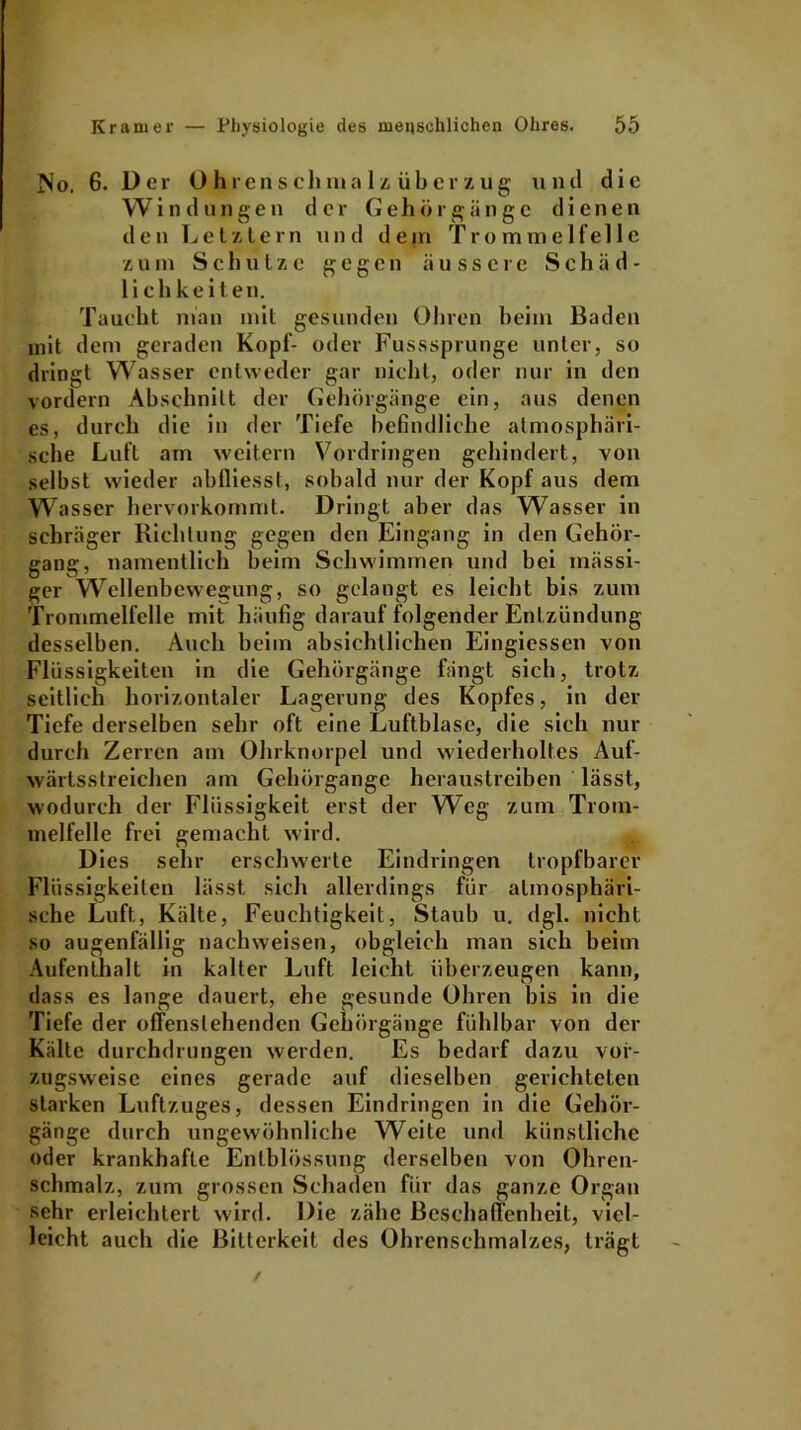 No. 6. Der Ohrenschmalz, über zug und die Windungen der Gehörgänge dienen den Letztem und dein Trommelfelle zum Schutze gegen äussere Schäd- lichkeiten. Taucht man mit gesunden Ohren heim Baden mit dem geraden Kopf- oder Fusssprunge unter, so dringt Wasser entweder gar nicht, oder nur in den vordem Abschnitt der Gehörgänge ein, aus denen es, durch die in der Tiefe befindliche atmosphäri- sche Luft am weitern Vordringen gehindert, von selbst wieder abfliesst, sobald nur der Kopf aus dem Wasser hervorkommt. Dringt aber das Wasser in schräger Richtung gegen den Eingang in den Gehör- gang, namentlich beim Schwimmen und bei mässi- ger Wellenbewegung, so gelangt es leicht bis zum Trommelfelle mit häufig darauf folgender Entzündung desselben. Auch beim absichtlichen Eingiessen von Flüssigkeiten in die Gehörgänge fängt sich, trotz seitlich horizontaler Lagerung des Kopfes, in der Tiefe derselben sehr oft eine Luftblase, die sich nur durch Zerren am Ohrknorpel und wiederholtes Auf- wärtsstreichen am Gehörgange heraustreiben lässt, wodurch der Flüssigkeit erst der Weg zum Trom- melfelle frei gemacht wird. Dies sehr erschwerte Eindringen tropfbarer Flüssigkeiten lässt sich allerdings für atmosphäri- sche Luft,, Kälte, Feuchtigkeit, Staub u. dgl. nicht so augenfällig nachweisen, obgleich man sich beim Aufenthalt in kalter Luft leicht überzeugen kann, dass es lange dauert, ehe gesunde Ohren bis in die Tiefe der offenslehenden Gehörgänge fühlbar von der Kälte durchdrungen werden. Es bedarf dazu vor- zugsweise eines gerade auf dieselben gerichteten starken Luftzuges, dessen Eindringen in die Gehör- gänge durch ungewöhnliche Weite und künstliche oder krankhafte Enlblössung derselben von Ohren- schmalz, zum grossen Schaden für das ganze Organ sehr erleichtert wird. Die zähe Beschaffenheit, viel- leicht auch die Bitterkeit des Ohrenschmalzes, trägt