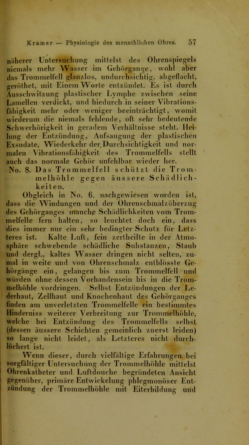 näherer Untersuchung mittelst des Ohrenspiegels niemals mehr Wasser im Gehörgange, wohl aber das Trommelfell glanzlos, undurchsichtig, abgeflacht, gerölhet, mit Einem Worte entzündet. Es ist durch Ausschwitzung plastischer Lymphe zwischen seine Lamellen verdickt, und hiedurch in seiner Vibrations- fähigkeit mehr oder weniger beeinträchtigt, womit wiederum die niemals fehlende, oft sehr bedeutende Schwerhörigkeit in geradem Verhältnisse steht. Hei- lung der Entzündung, Aufsaugung der plastischen Exsudate, Wiederkehr der Durchsichtigkeit und nor- malen Vibrationsfähigkeit des Trommelfells stellt auch das normale Gehör unfehlbar wieder her. No. 8. Das Trommelfell schützt die Trom- melhöhle gegen äussere Schädlich- keiten. Obgleich in No. 6. nachgewiesen worden ist, dass die Windungen und der Ohrenschmalzüberzug des Gehörganges rffimchß Schädlichkeiten vom Trom- melfelle fern halten, so leuchtet doch ein, dass dies immer nur ein sehr bedingter Schutz für Letz- teres ist. Kalte Luft, fein zertheilte in der Atmo- sphäre schwebende schädliche Substanzen, Staub und dergl., kaltes Wasser dringen nicht selten, zu- mal in weite und von Ohrenschmalz cntblösste Ge- hörgänge ein, gelangen bis zum Trommelfell und würden ohne dessen Vorhandensein bis in die Trom- melhöhle Vordringen. Selbst Entzündungen der Le- derhaut, Zellhaut und Knochenhaut des Gehörganges finden am unverletzten Trommelfelle ein bestimmtes Hinderniss weiterer Verbreitung zur Trommelhöhle, welche bei Entzündung des Trommelfells selbst (dessen äussere Schichten gemeinlich zuerst leiden) so lange nicht leidet, als Letzteres nicht durch- löchert ist. Wenn dieser, durch vielfältige Erfahrungen, bei sorgfältiger Untersuchung der Trommelhöhle mittelst Ohrenkatheter und Luftdouche begründeten Ansicht gegenüber, primäre Entwickelung phlegmonöser Ent- zündung der Trommelhöhle mit Eiterbildung und