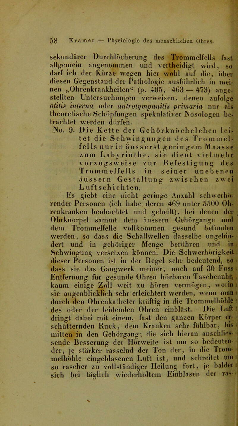 sekundärer Durchlöcherung des Trommelfells fast allgemein angenommen und verlheidigt wird, so darf ich der Kürze wegen hier wohl auf die, über diesen Gegenstand der Pathologie ausführlich in mei- nen „Ohrenkrankheiten“ (p. 405, 463 — 473) ange- stellten Untersuchungen verweisen, denen zufolge otitis interna oder antrolympanilis primaria nur als theoretische Schöpfungen spekulativer Nosologen be- trachtet werden dürfen. No. 9. Die Kette der Gehörknöchelchen lei- tet die Schwingungen des T r o m in el- fe 11 s nur in ä us s ers t geringem Maasse zum Labyrinthe, sie dient v i e 1 m e h r vorzugsweise zur Befestigung des Trommelfells in seiner unebenen äussern Gestaltung zwischen zwei Luftschichten. Es giebt eine nicht geringe Anzahl schwerhö- render Personen (ich habe deren 469 unter 5500 Oh- renkranken beobachtet und geheilt), bei denen der Ohrknorpel sammt. dem äussern Gehörgange und dem Trommelfelle vollkommen gesund befunden werden, so dass die Schallwellen dasselbe ungehin- dert und in gehöriger Menge berühren und in Schwingung versetzen können. Die Schwerhörigkeit dieser Personen ist in der Regel sehr bedeutend, so dass sie das Gangwerk meiner, noch auf 30 Fuss Entfernung für gesunde Ohren hörbaren Taschenuhr, kaum einige Zoll weit zu hören vermögen, worin sie augenblicklich sehr erleichtert werden, wenn man durch den Ohrenkatheter kräftig in die Trommelhöhle des oder der leidenden Ohren einbläst. Die Luft dringt dabei mit einem, fast den ganzen Körper er- schütternden Ruck, dem Kranken sehr fühlbar, bis mitten in den Gehörgang; die sich hieran anschlies- sende Besserung der Hörweite ist um so bedeuten- der, je stärker rasselnd der Ton der, in die Trom- melhöhle eingeblasenen Luft ist, und schreitet um so rascher zu vollständiger Heilung fort, je balder sich bei täglich wiederholtem Einblasen der ras-