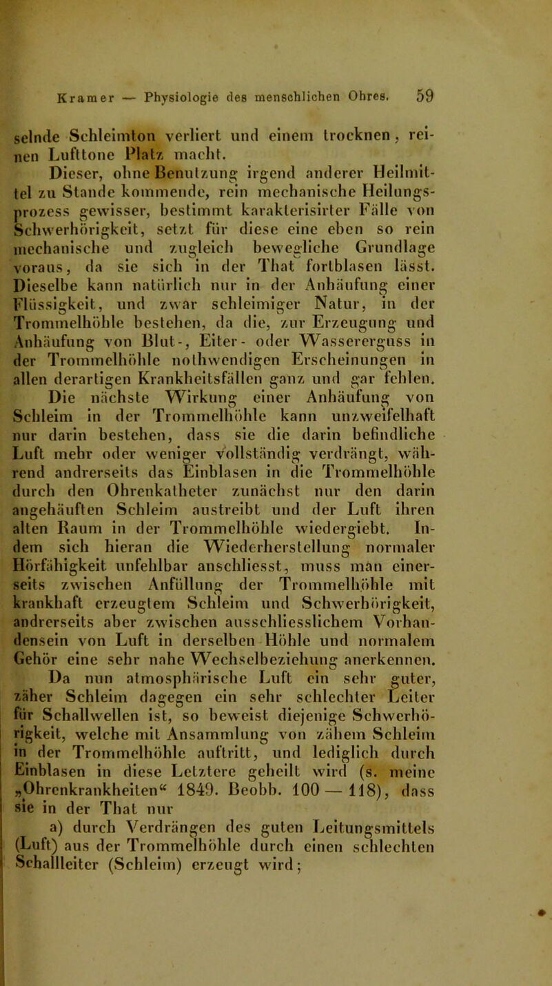 selmle Schleimton verliert und einem trocknen , rei- nen Luft tone Platz macht. Dieser, ohne Benutzung irgend anderer Heilmit- tel zu Stande kommende, rein mechanische Heilungs- prozess gewisser, bestimmt karakterisirter Fälle von Schwerhörigkeit, setzt für diese eine eben so rein mechanische und zugleich bewegliche Grundlage voraus, da sie sich in der That forlblasen lässt. Dieselbe kann natürlich nur in der Anhäufung einer Flüssigkeit, und zwar schleimiger Natur, in der Trommelhöhle bestehen, da die, zur Erzeugung und Anhäufung von Blut-, Eiter- oder Wassererguss in der Trommelhöhle nothwendigen Erscheinungen in allen derartigen Krankheitsfällen ganz und gar fehlen. Die nächste Wirkung einer Anhäufung von Schleim in der Trommelhöhle kann unz weifelhaft nur darin bestehen, dass sie die darin befindliche Luft mehr oder weniger vollständig verdrängt, wäh- rend andrerseits das Einblasen in die Trommelhöhle durch den Ohrenkatheter zunächst nur den darin angehäuften Schleim austreibt und der Luft ihren alten Raum in der Trommelhöhle wiedergiebt. In- dem sich hieran die Wiederherstellung normaler Hörfähigkeit unfehlbar anschliesst, muss man einer- seits zwischen Anfüllung der Trommelhöhle mit krankhaft erzeugtem Schleim und Schwerhörigkeit, andrerseits aber zwischen ausschliesslichem Vorhan- densein von Luft in derselben Höhle und normalem Gehör eine sehr nahe Wechselbeziehung anerkennen. Da nun atmosphärische Luft ein sehr guter, zäher Schleim dagegen ein sehr schlechter Leiter für Schallwellen ist, so beweist diejenige Schwerhö- rigkeit, welche mit Ansammlung von zähem Schleim in der Trommelhöhle auftritt, und lediglich durch Einblasen in diese Letztere geheilt wird (s. meine „Ohrcnkrankheiten“ 1849. ßeobb. 100—118), dass sie in der That nur a) durch Verdrängen des guten Leitungsmittels (Luft) aus der Trommelhöhle durch einen schlechten Schallleitcr (Schleim) erzeugt wird;