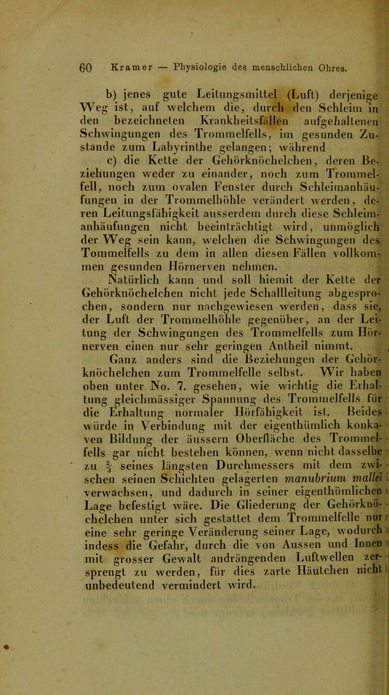 b) jenes gute Leitungsmittel (Luft) derjenige Weg ist, auf welchem die, durch den Schleim in den bezeichneten Krankheitsfällen aufgehallenen Schwingungen des Trommelfells, im gesunden Zu- stande zum Labyrinthe gelangen; während c) die Kette der Gehörknöchelchen, deren Be- ziehungen weder zu einander, noch zum Trommel- fell, noch zum ovalen Fenster durch Schleimanhäu- fungen in der Trommelhöhle verändert werden, de- ren Leitungsfähigkeit ausserdem durch diese Schleim- anhäufungen nicht beeinträchtigt wird, unmöglich der Weg sein kann, welchen die Schwingungen des Tommelfells zu dem in allen diesen Fällen vollkom- men gesunden Hörnerven nehmen. Natürlich kann und soll hiemit der Kette der Gehörknöchelchen nicht jede Schallleitung abgespro- chen, sondern nur nachgewiesen werden, dass sie, der Luft der Trommelhöhle gegenüber, an der Lei- tung der Schwingungen des Trommelfells zum Hör- nerven einen nur sehr geringen Antheil nimmt. Ganz anders sind die Beziehungen der Gehör- knöchelchen zum Trommelfelle selbst. Wir haben oben unter No. 7. gesehen, wie wichtig die Erhal- tung gleichmässiger Spannung des Trommelfells für die Erhaltung normaler Hörfähigkeit ist. Beides würde in Verbindung mit der eigenthümlich konka- ven Bildung der äussern Oberfläche des Trommel- fells gar nicht bestehen können, wenn nicht dasselbe zu \ seines längsten Durchmessers mit dem zwi- schen seinen Schichten gelagerten manubrium mallei verwachsen, und dadurch in seiner eigenthümlichep Lage befestigt wäre. Die Gliederung der Gehörknö- chelchen unter sich gestattet dem Trommelfelle nur eine sehr geringe Veränderung seiner Lage, wodurch 1 indess die Gefahr, durch die von Aussen und Innen mit grosser Gewalt andrängenden Luftwellen zer- sprengt zu werden, für dies zarte Häutchen nicht unbedeutend vermindert wird.