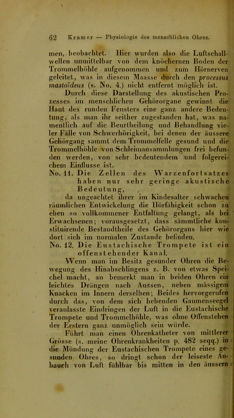 men, beobachtet. Hier wurden also die Luftsehall- wellen unmittelbar von dem knöchernen Boden der Trommelhöhle aufgenommen und zum Hörnerven geleitet, was in diesem Maasse durch den processus mastoideus (s. No. 4.) nicht entfernt möglich ist. Durch diese Darstellung des akustischen Pro- zesses im menschlichen Gehörorgane gewinnt die Haut des runden Fensters eine ganz andere Bedeu- tung, als man ihr seither zugestanden hat, was na- mentlich auf die Beurtheilung und Behandlung vie- ler Fälle von Schwerhörigkeit, bei denen der äussere Gehörgang sammt dem Trommelfelle gesund und die Trommelhöhle von Schleimansammlungen frei befun- den werden, von sehr bedeutendem und folgerei- chem Einflüsse ist. No. 11. Die Zellen des Warzenfortsatzes haben nur sehr geringe akustische Bedeutung, da ungeachtet ihrer im Kindesalter schwachen räumlichen Entwickelung die Hörfähigkeit schon zu eben so vollkommener Entfaltung gelangt, als bei Erwachsenen; vorausgesetzt, dass sämmtliche kon- stiluirende ßestandtheile des Gehörorgans hier wie dort sich im normalen Zustande befinden. No. 12. Die Eustachische Trompete ist ein offenstehender Kanal. Wenn man im Besitz gesunder Ohren die Be- wegung des Hinabschlingens z. B. von etwas Spei- chel macht, so bemerkt man in beiden Ohren ein leichtes Drängen nach Aussen, neben massigem Knacken im Innern derselben; Beides hervorgerufen durch das, von dem sich hebenden Gaumenseegel veranlasste Eindringen der Luft in die Eustachische Trompete und Trommelhöhle, was ohne OlTensteheft der Erstem ganz unmöglich sein würde. Führt man einen Ohrenkatheter von mittlerer Grösse (s. meine Ohrenkrankheiten p. 482 seqq.) in die Mündung der Eustachischen Trompete eines ge- sunden Ohres, so dringt schon der leiseste An- hauch von Luft fühlbar bis mitten in den äussern