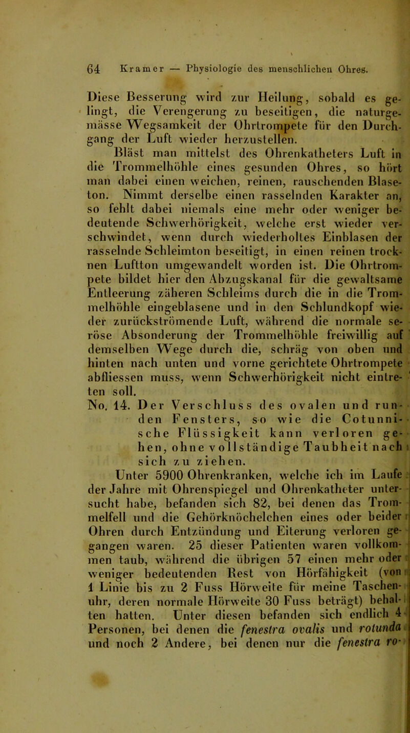 Diese Besserung wird zur Heilung, sobald es ge- lingt, die Verengerung zu beseitigen, die naturge- mässe Wegsamkeit der Ohrtrompete für den Durch- gang der Luft wieder herzustellen. Bläst man mittelst des Ohrenkatheters Luft in die Trommelhöhle eines gesunden Ohres, so hört man dabei einen weichen, reinen, rauschenden Blase- ton. Nimmt derselbe einen rasselnden Karakter an, so fehlt dabei niemals eine mehr oder weniger be- deutende Schwerhörigkeit, welche erst wieder ver- schwindet, wenn durch wiederholtes Einblasen der rasselnde Schleimton beseitigt, in einen reinen trock- nen Luftton umgewandelt worden ist. Die Ohrtrom- pete bildet hier den Abzugskanal für die gewaltsame Entleerung zäheren Schleims durch die in die Trom- melhöhle eingeblasene und in den Schlundkopf wie- der zurückströmende Luft, während die normale se- röse Absonderung der Trommelhöhle freiwillig auf demselben Wege durch die, schräg von oben und hinten nach unten und vorne gerichtete Ohrtrompete abfliessen muss, wenn Schwerhörigkeit nicht einlre- ten soll. No. 14. Der Verschluss des ovalen und run- den Fensters, so wie die Cotunni- sehe Flüssigkeit kann verloren ge- hen, ohne vollständige Taubheit nach sich zu ziehen. Unter 5900 Ohrenkranken, welche ich im Laufe der Jahre mit Ohrenspiegel undOhrenkathcter unter- sucht habe, befanden sich 82, bei denen das Trom- melfell und die Gehörknöchelchen eines oder beider Ohren durch Entzündung und Eiterung verloren ge- gangen waren. 25 dieser Patienten waren vollkom- men taub, während die übrigen 57 einen mehr oder weniger bedeutenden Rest von Hörfähigkeit (von 1 Linie bis zu 2 Fuss Hörweite für meine Taschen- uhr, deren normale Hörweite 30 Fuss beträgt) behal- ten halten. Unter diesen befanden sich endlich 4 Personen, bei denen die feneslra ovalis und rolunda und noch 2 Andere, bei denen nur die feneslra ro-