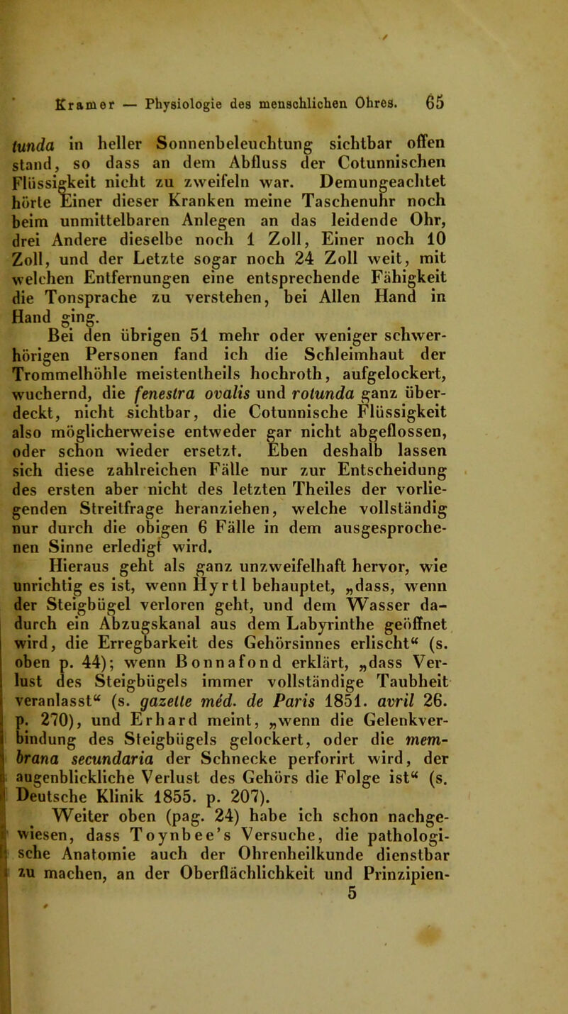 tunda in heller Sonnenbeleuchtung sichtbar offen stand, so dass an dem Abfluss der Cotunnischen Flüssigkeit nicht zu zweifeln war. Demungeachtet hörte Einer dieser Kranken meine Taschenuhr noch beim unmittelbaren Anlegen an das leidende Ohr, drei Andere dieselbe noch 1 Zoll, Einer noch 10 Zoll, und der Letzte sogar noch 24 Zoll weit, mit welchen Entfernungen eine entsprechende Fähigkeit die Tonsprache zu verstehen, bei Allen Hand in Hand ging. Bei den übrigen 51 mehr oder weniger schwer- hörigen Personen fand ich die Schleimhaut der Trommelhöhle meistentheils hochroth, aufgelockert, wuchernd, die fenestra ovalis und rotunda ganz über- deckt, nicht sichtbar, die Cotunnische Flüssigkeit also möglicherweise entweder gar nicht abgeflossen, oder schon wieder ersetzt. Eben deshalb lassen sich diese zahlreichen Fälle nur zur Entscheidung des ersten aber nicht des letzten Theiles der vorlie- genden Streitfrage heranziehen, welche vollständig nur durch die obigen 6 Fälle in dem ausgesproche- nen Sinne erledigt wird. Hieraus geht als ganz unzweifelhaft hervor, wie unrichtig es ist, wenn Hyrtl behauptet, „dass, wenn der Steigbügel verloren geht, und dem Wasser da- durch ein Abzugskanal aus dem Labyrinthe geöffnet wird, die Erregbarkeit des Gehörsinnes erlischt“ (s. oben p. 44); wenn ßonnafond erklärt, „dass Ver- lust des Steigbügels immer vollständige Taubheit veranlasst“ (s. gazelle med. de Paris 1851. avril 26. p. 270), und Erhard meint, „wenn die Gelenkver- bindung des Steigbügels gelockert, oder die mem- brana secundaria der Schnecke perforirt wird, der augenblickliche Verlust des Gehörs die Folge ist“ (s. >• Deutsche Klinik 1855. p. 207). Weiter oben (pag. 24) habe ich schon nachge- * wiesen, dass Toynbee’s Versuche, die pathologi- li sehe Anatomie auch der Ohrenheilkunde dienstbar 3 xu machen, an der Oberflächlichkeit und Prinzipien-