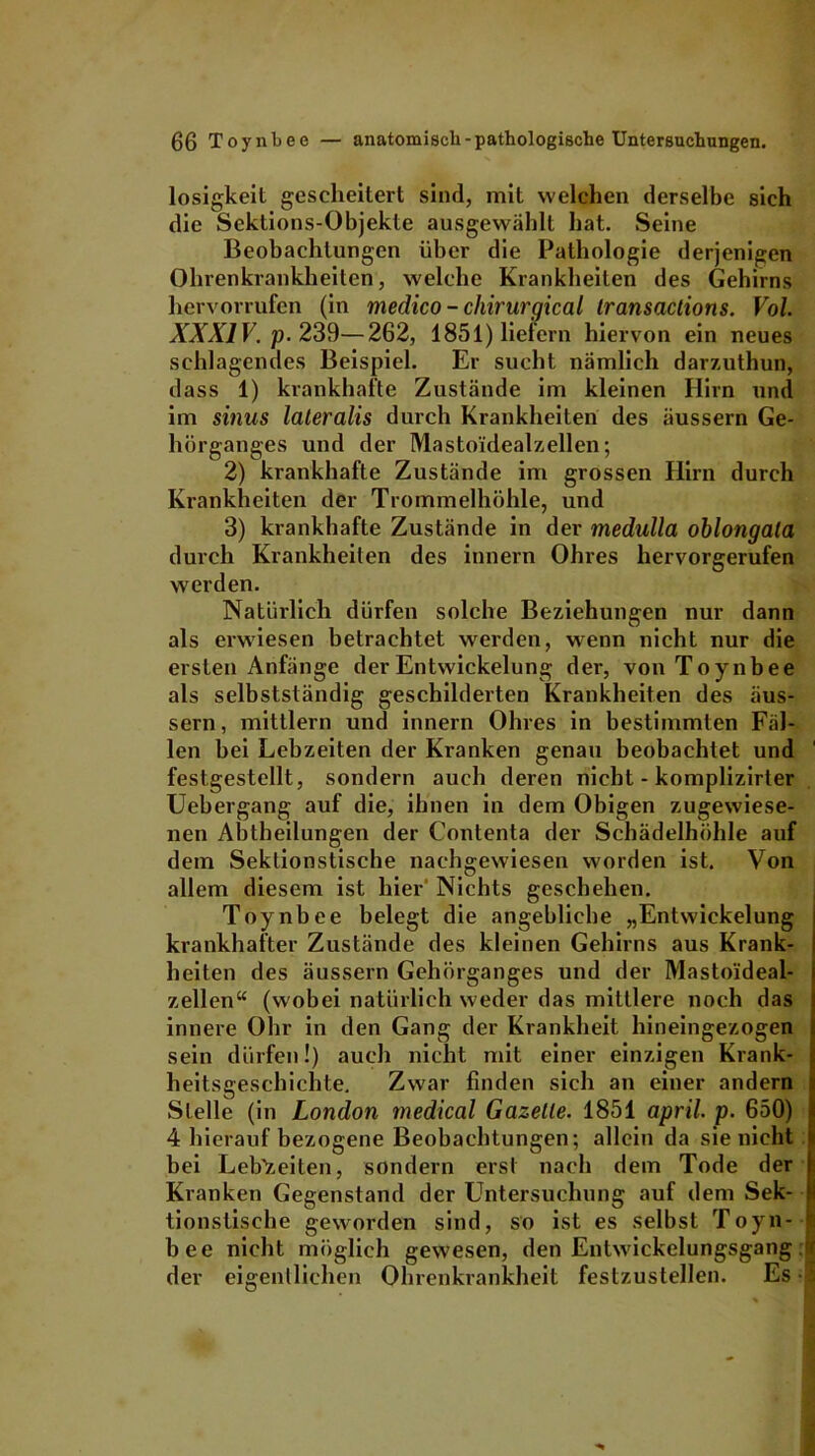 losigkeit gescheitert sind, mit welchen derselbe sich die Sektions-Objekte ausgewählt hat. Seine Beobachtungen über die Pathologie derjenigen Ohrenkrankheiten, welche Krankheiten des Gehirns hervorrufen (in medico - chirurgical Iransactions. Vol. XXXIV. p. 239—262, 1851) liefern hiervon ein neues schlagendes Beispiel. Er sucht nämlich darzuthun, dass 1) krankhafte Zustände im kleinen Hirn und im sinus lateralis durch Krankheiten des äussern Ge- hörganges und der Masto'idealzellen; 2) krankhafte Zustände im grossen Hirn durch Krankheiten der Trommelhöhle, und 3) krankhafte Zustände in der medulla oblongala durch Krankheiten des innern Ohres hervorgerufen werden. Natürlich dürfen solche Beziehungen nur dann als erwiesen betrachtet werden, wenn nicht nur die ersten Anfänge der Entwickelung der, von Toynbee als selbstständig geschilderten Krankheiten des äus- sern , mittlern und innern Ohres in bestimmten Fäl- len bei Lebzeiten der Kranken genau beobachtet und festgestcllt, sondern auch deren nicht - komplizirter Uebergang auf die, ihnen in dem Obigen zugewiese- nen Abtheilungen der Contenta der Schädelhöhle auf dem Sektionstische nachgewiesen worden ist. Von allem diesem ist hier Nichts geschehen. Toynbee belegt die angebliche „Entwickelung krankhafter Zustände des kleinen Gehirns aus Krank- heiten des äussern Gehörganges und der Mastoideal- zellen“ (wobei natürlich weder das mittlere noch das innere Ohr in den Gang der Krankheit hineingezogen sein dürfen!) auch nicht mit einer einzigen Krank- heitsgeschichte. Zwar finden sich an einer andern Stelle (in London medical Gazette. 1851 april. p. 650) 4 hierauf bezogene Beobachtungen; allein da sie nicht bei Lebzeiten, sondern erst nach dem Tode der Kranken Gegenstand der Untersuchung auf dem Sek- tionstische geworden sind, so ist es selbst Toyn- bee nicht möglich gewesen, den Entwdckelungsgang ir der eigentlichen Ohrenkrankheit festzustellen. Es 1