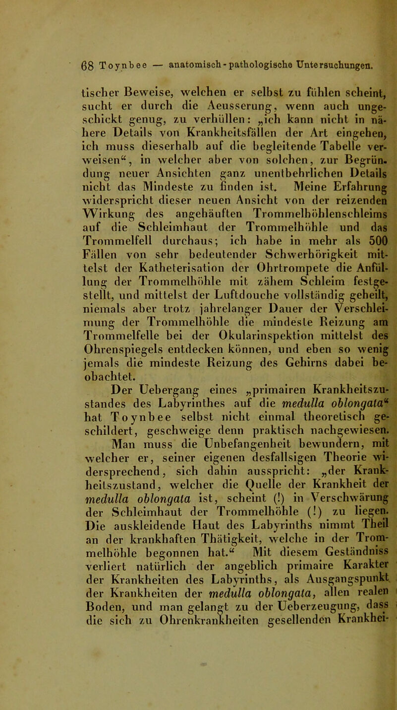 bischer Beweise, welchen er seihst zu fühlen scheint, sucht er durch die Aeusserung, wenn auch unge- schickt genug, zu verhüllen: „ich kann nicht in nä- here Details von Krankheitsfällen der Art eingehen, ich muss dieserhalb auf die begleitende Tabelle ver- weisen“, in welcher aber von solchen, zur Begrün- dung neuer Ansichten ganz unentbehrlichen Details nicht das Mindeste zu finden ist. Meine Erfahrung widerspricht dieser neuen Ansicht von der reizenden Wirkung des angehäuften Trommelhühlenschleims auf die Schleimhaut der Trommelhöhle und das Trommelfell durchaus; ich habe in mehr als 500 Fällen von sehr bedeutender Schwerhörigkeit mit- telst der Katheterisation der Ohrtrompete die Anfül- lung der Trommelhöhle mit zähem Schleim festge- stellt, und mittelst der Luftdouche vollständig geheilt, niemals aber trotz jahrelanger Dauer der Verschlei- mung der Trommelhöhle die mindeste Reizung am Trommelfelle bei der Okularinspektion mittelst des Ohrenspiegels entdecken können, und eben so wenig jemals die mindeste Reizung des Gehirns dabei be- obachtet. Der Uebergang eines „primairen Krankheitszu- standes des Labyrinthes auf die medulla oblongala“ hat Toynbee selbst nicht einmal theoretisch ge- schildert, geschweige denn praktisch nachgewiesen. Man muss die Unbefangenheit bewundern, mit welcher er, seiner eigenen desfallsigen Theorie wi- dersprechend, sich dahin ausspricht: „der Krank- heilszustand, welcher die Quelle der Krankheit der medulla oblongala ist, scheint (!) in Verschwärung der Schleimhaut der Trommelhöhle (!) zu liegen. Die auskleidende Haut des Labyrinths nimmt Theil an der krankhaften Thätigkeit, welche in der Trom- melhöhle begonnen hat.“ Mit diesem Geständniss verliert natürlich der angeblich primaire Karakter der Krankheiten des Labyrinths, als Ausgangspunkt der Krankheiten der medulla oblongala, allen realen Boden, und man gelangt zu der Ueberzeugung, dass die sich zu Ohrenkrankheiten gesellenden Krankhci-