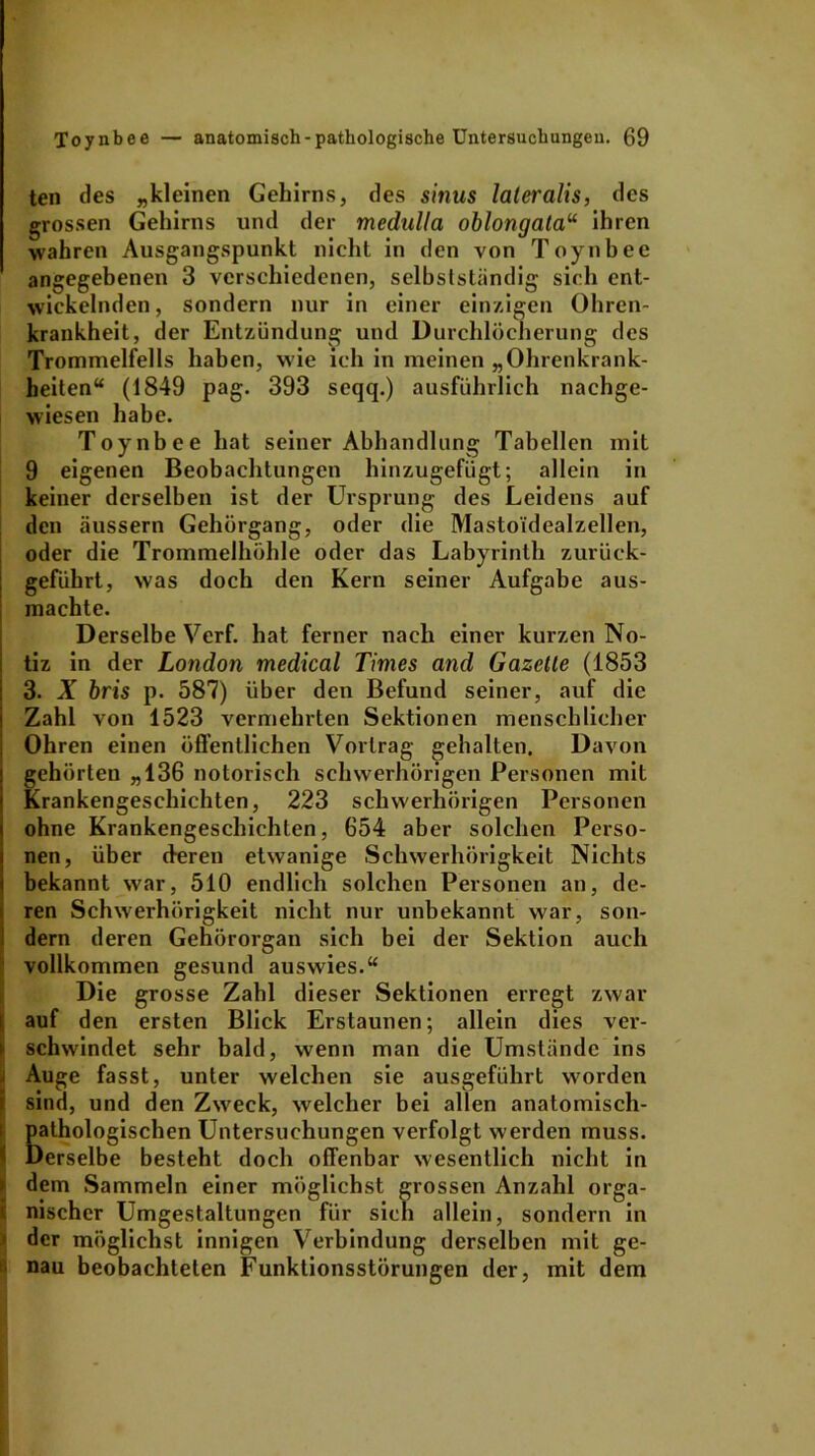ten des „kleinen Gehirns, des sinus lateralis, des grossen Gehirns und der medulla oblongatau ihren wahren Ausgangspunkt nicht in den von Toynbee angegebenen 3 verschiedenen, selbstständig sieh ent- wickelnden, sondern nur in einer einzigen Ohren- krankheit, der Entzündung und Durchlöcherung des Trommelfells haben, wie ich in meinen „Ohrenkrank- heiten“ (1849 pag. 393 seqq.) ausführlich nachge- wiesen habe. Toynbee hat seiner Abhandlung Tabellen mit 9 eigenen Beobachtungen hinzugefügt; allein in keiner derselben ist der Ursprung des Leidens auf den äussern Gehörgang, oder die Mastoi'dealzellen, oder die Trommelhöhle oder das Labyrinth zurück- geführt, was doch den Kern seiner Aufgabe aus- machte. Derselbe Verf. hat ferner nach einer kurzen No- tiz in der London medical Times and Gazette (1853 3. X bris p. 587) über den Befund seiner, auf die Zahl von 1523 vermehrten Sektionen menschlicher Ohren einen öffentlichen Vortrag gehalten. Davon gehörten „136 notorisch schwerhörigen Personen mit Krankengeschichten, 223 schwerhörigen Personen ohne Krankengeschichten, 654 aber solchen Perso- nen, über deren etwanige Schwerhörigkeit Nichts bekannt wrar, 510 endlich solchen Personen an, de- ren Schwerhörigkeit nicht nur unbekannt war, son- dern deren Gehörorgan sich bei der Sektion auch vollkommen gesund auswies.“ Die grosse Zahl dieser Sektionen erregt zwar auf den ersten Blick Erstaunen; allein dies ver- schwindet sehr bald, wenn man die Umstände ins Auge fasst, unter welchen sie ausgeführt worden sind, und den Zwreek, welcher bei allen anatomisch- pathologischen Untersuchungen verfolgt w erden muss. Derselbe besteht doch offenbar wesentlich nicht in dem Sammeln einer möglichst grossen Anzahl orga- nischer Umgestaltungen für sich allein, sondern in der möglichst innigen Verbindung derselben mit ge- nau beobachteten Funktionsstörungen der, mit dem