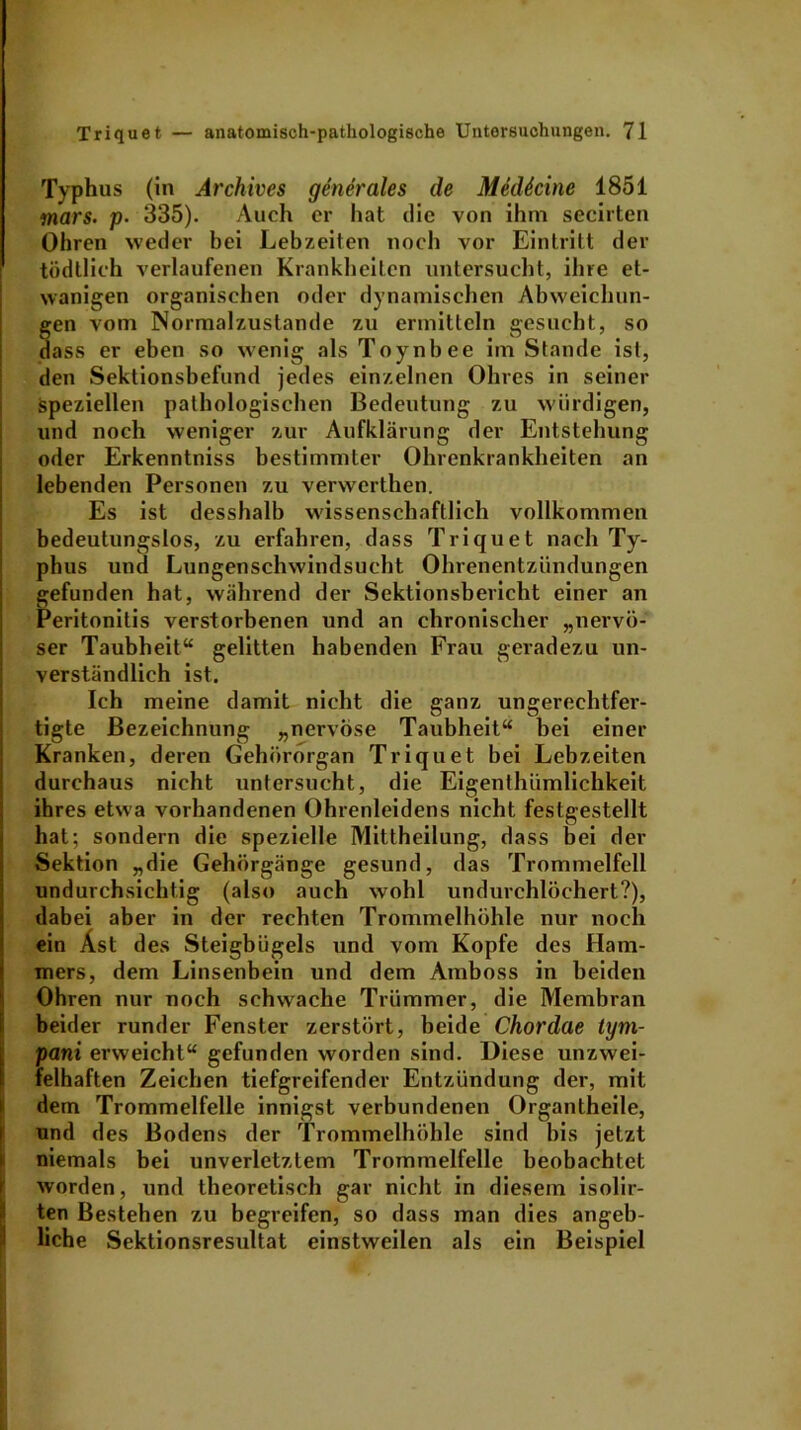 Typhus (in Archives generales de Medkine 1851 mars. p• 335). Auch er hat die von ihm secirten Ohren weder bei Lebzeiten noch vor Eintritt der tödtlich verlaufenen Krankheiten untersucht, ihre et- wanigen organischen oder dynamischen Abweichun- gen vom Normalzustände zu ermitteln gesucht, so dass er eben so wenig als Toynbee im Stande ist, den Sektionsbefund jedes einzelnen Ohres in seiner speziellen pathologischen Bedeutung zu würdigen, und noch weniger zur Aufklärung der Entstehung oder Erkenntniss bestimmter Ohrenkrankheiten an lebenden Personen zu verwerthen. Es ist desshalb wissenschaftlich vollkommen bedeutungslos, zu erfahren, dass Triquet nach Ty- phus und Lungenschwindsucht Ohrenentzündungen gefunden hat, während der Sektionsbericht einer an Peritonitis verstorbenen und an chronischer „nervö- ser Taubheit“ gelitten habenden Frau geradezu un- verständlich ist. Ich meine damit nicht die ganz ungerechtfer- tigte Bezeichnung „nervöse Taubheit“ bei einer Kranken, deren Gehörorgan Triquet bei Lebzeiten durchaus nicht untersucht, die Eigenthümlichkeit ihres etwa vorhandenen Ohrenleidens nicht festgestellt hat; sondern die spezielle Mittheilung, dass bei der Sektion „die Gehörgänge gesund, das Trommelfell undurchsichtig (also auch wohl undurchlöchert?), dabei aber in der rechten Trommelhöhle nur noch ein Äst des Steigbügels und vom Kopfe des Ham- mers, dem Linsenbein und dem Amboss in beiden Ohren nur noch schwache Trümmer, die Membran beider runder Fenster zerstört, beide Chordae tym- pani erweicht“ gefunden worden sind. Diese unzwei- felhaften Zeichen tiefgreifender Entzündung der, mit dem Trommelfelle innigst verbundenen Organtheile, und des Bodens der Trommelhöhle sind bis jetzt niemals bei unverletztem Trommelfelle beobachtet worden, und theoretisch gar nicht in diesem isolir- ten Bestehen zu begreifen, so dass man dies angeb- liche Sektionsresultat einstweilen als ein Beispiel