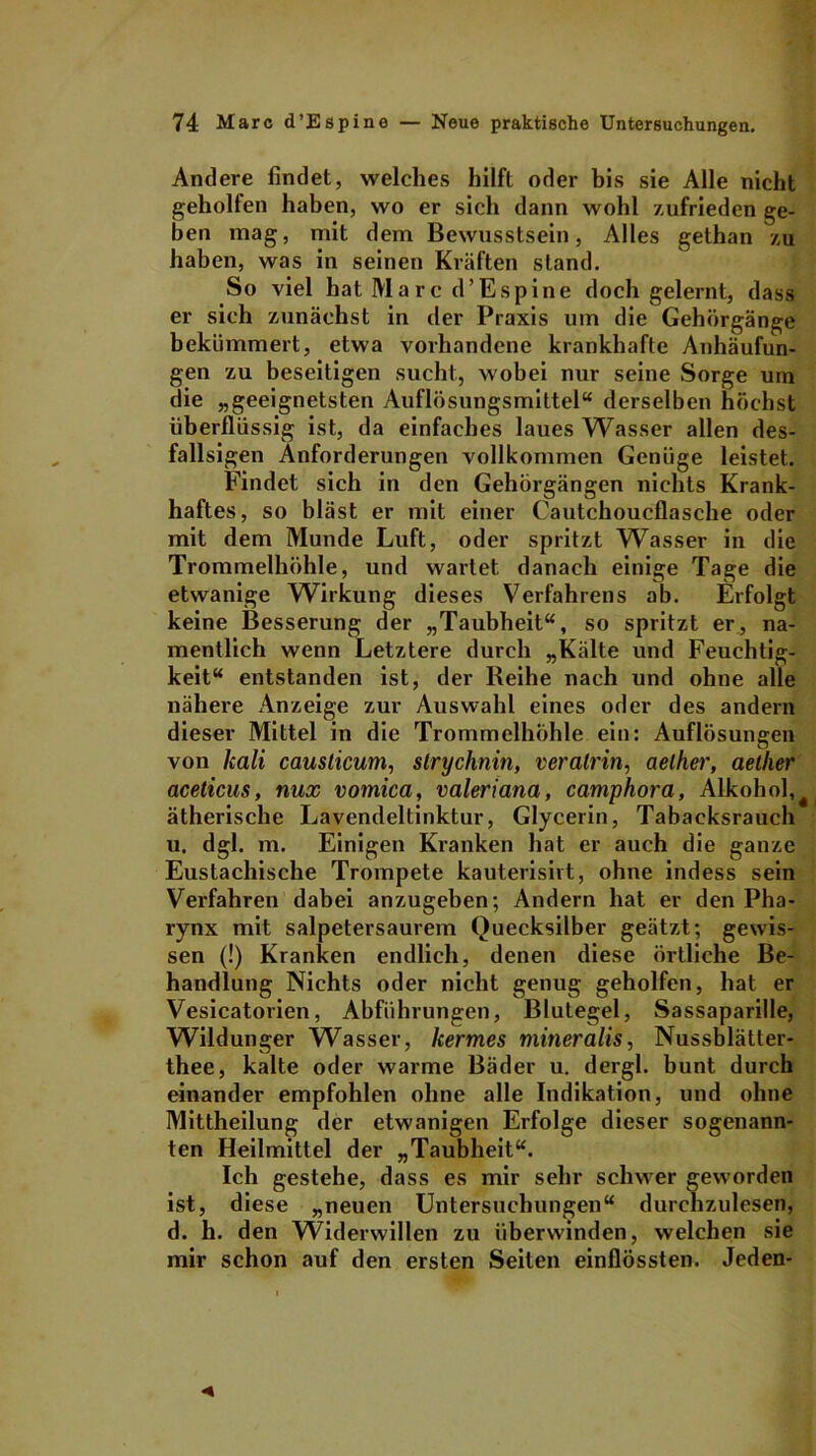 Andere findet, welches hilft oder bis sie Alle nicht geholfen haben, wo er sich dann wohl zufrieden ge- ben mag, mit dem Bewusstsein, Alles gethan zu haben, was in seinen Kräften stand. So viel hat Marc d’Espine doch gelernt, dass er sich zunächst in der Praxis um die Gehörgänge bekümmert, etwa vorhandene krankhafte Anhäufun- gen zu beseitigen sucht, wobei nur seine Sorge um die „geeignetsten Auflösungsmittel“ derselben höchst überflüssig ist, da einfaches laues Wasser allen des- fallsigen Anforderungen vollkommen Genüge leistet. Findet sich in den Gehörgängen nichts Krank- haftes, so bläst er mit einer Cautchoucflasche oder mit dem Munde Luft, oder spritzt Wasser in die Trommelhöhle, und wartet danach einige Tage die etwanige Wirkung dieses Verfahrens ab. Erfolgt keine Besserung der „Taubheit“, so spritzt er, na- mentlich wenn Letztere durch „Kälte und Feuchtig- keit“ entstanden ist, der Reihe nach und ohne alle nähere Anzeige zur Auswahl eines oder des andern dieser Mittel in die Trommelhöhle ein: Auflösungen von hali causlicum, slrychnin, veralrin, aelher, aether aceticus, nux vomica, valeriana, camphora, Alkohol,t ätherische Lavendeltinktur, Glycerin, Tabaeksrauch u. dgl. m. Einigen Kranken hat er auch die ganze Eustachische Trompete kauterisirt, ohne indess sein Verfahren dabei anzugeben; Andern hat er den Pha- rynx mit salpetersaurem Quecksilber geätzt; gewis- sen (!) Kranken endlich, denen diese örtliche Be- handlung Nichts oder nicht genug geholfen, hat er Vesicatorien, Abführungen, Blutegel, Sassaparille, Wildunger Wasser, kermes mineralis, Nussblätter- thee, kalte oder warme Bäder u. dergl. bunt durch einander empfohlen ohne alle Indikation, und ohne Mittheilung der etwanigen Erfolge dieser sogenann- ten Heilmittel der „Taubheit“. Ich gestehe, dass es mir sehr schwer geworden ist, diese „neuen Untersuchungen“ durchzulesen, d. h. den Widerwillen zu überwinden, welchen sie mir schon auf den ersten Seiten einflössten. Jeden-