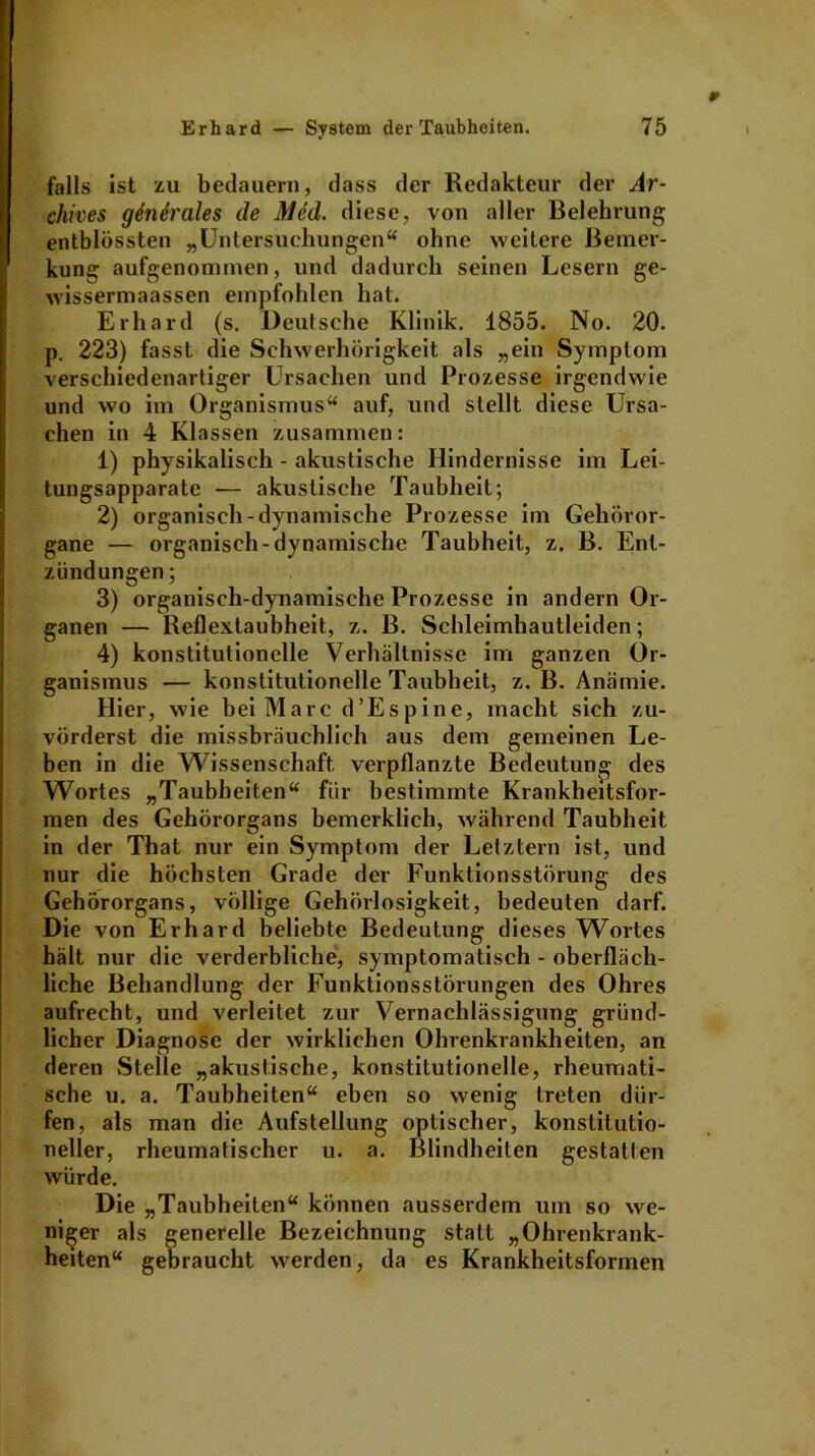 falls ist zu bedauern, dass der Redakteur der Ar- chives gdnerales de Med. diese, von aller Belehrung entblössten „Untersuchungen“ ohne weitere Bemer- kung aufgenonnnen, und dadurch seinen Lesern ge- wissermaassen empfohlen hat. Erhard (s. Deutsche Klinik. 1855. No. 20. p. 223) fasst die Schwerhörigkeit als „ein Symptom verschiedenartiger Ursachen und Prozesse irgendwie und wo im Organismus“ auf, und stellt diese Ursa- chen in 4 Klassen zusammen: 1) physikalisch - akustische Hindernisse im Lei- tungsapparate -— akustische Taubheit; 2) organisch-dynamische Prozesse im Gehöror- gane — organisch-dynamische Taubheit, z. B. Ent- zündungen ; 3) organisch-dynamische Prozesse in andern Or- ganen — Reflextaubheit, z. B. Schleimhautleiden; 4) konstitutionelle Verhältnisse im ganzen Or- ganismus — konstitutionelle Taubheit, z. B. Anämie. Hier, wie hei Marc d’Espine, macht sich zu- vörderst die missbräuchlich aus dem gemeinen Le- ben in die Wissenschaft, verpflanzte Bedeutung des Wortes „Taubheiten“ für bestimmte Krankheitsfor- men des Gehörorgans bemerklich, während Taubheit in der That nur ein Symptom der Letztem ist, und nur die höchsten Grade der Funktionsstörung des Gehörorgans, völlige Gehörlosigkeit, bedeuten darf. Die von Erhard beliebte Bedeutung dieses Wortes hält nur die verderbliche, symptomatisch - oberfläch- liche Behandlung der Funktionsstörungen des Ohres aufrecht, und verleitet zur Vernachlässigung gründ- licher Diagnose der wirklichen Ohrenkrankheiten, an deren Stelle „akustische, konstitutionelle, rheumati- sche u. a. Taubheiten“ eben so wenig treten dür- fen, als man die Aufstellung optischer, konstitutio- neller, rheumatischer u. a. Blindheiten gestalten würde. Die „Taubheiten“ können ausserdem um so we- niger als generelle Bezeichnung statt „Ohrenkrank- heiten“ gebraucht werden, da es Krankheitsformen