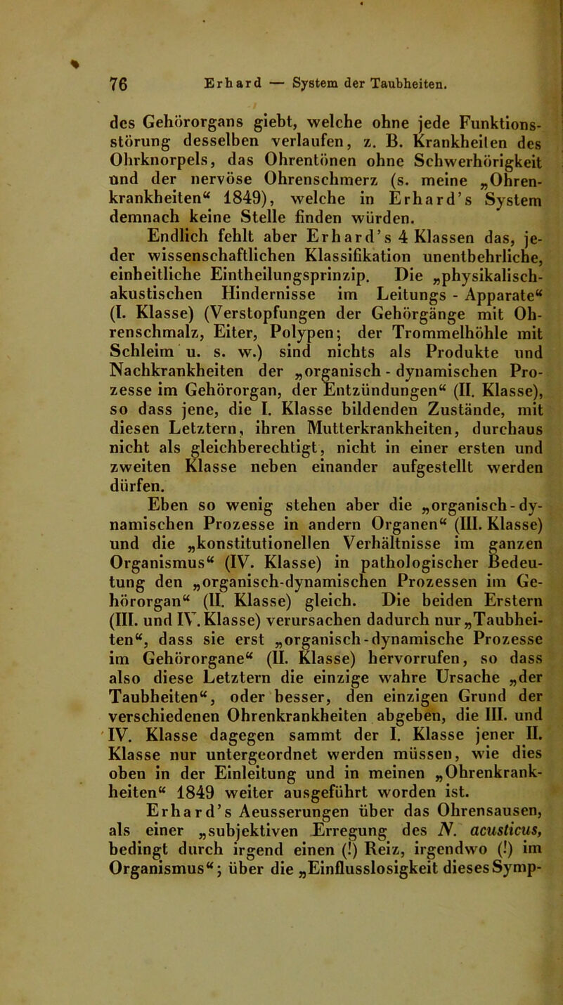 des Gehörorgans giebt, welche ohne jede Funktions- störung desselben verlaufen, z. B. Krankheilen des Ohrknorpels, das Ohrentönen ohne Schwerhörigkeit und der nervöse Ohrenschmerz (s. meine „Ohren- krankheiten“ 1849), welche in Erhard’s System demnach keine Stelle linden würden. Endlich fehlt aber Erbard’s 4 Klassen das, je- der wissenschaftlichen Klassifikation unentbehrliche, einheitliche Eintheilungsprinzip. Die „physikalisch- akustischen Hindernisse im Leitungs - Apparate“ (I. Klasse) (Verstopfungen der Gehörgänge mit Oh- renschmalz, Eiter, Polypen; der Trommelhöhle mit Schleim u. s. w.) sind nichts als Produkte und Nachkrankheiten der „organisch - dynamischen Pro- zesse im Gehörorgan, der Entzündungen“ (II. Klasse), so dass jene, die I. Klasse bildenden Zustände, mit diesen Letztem, ihren Mutterkrankheiten, durchaus nicht als gleichberechtigt, nicht in einer ersten und zweiten Klasse neben einander aufgestellt werden dürfen. Eben so wenig stehen aber die „organisch-dy- namischen Prozesse in andern Organen“ (III. Klasse) und die „konstitutionellen Verhältnisse im ganzen Organismus“ (IV. Klasse) in pathologischer Bedeu- tung den „organisch-dynamischen Prozessen im Ge- hörorgan“ (II. Klasse) gleich. Die beiden Erstem (III. und IV. Klasse) verursachen dadurch nur „Taubhei- ten“, dass sie erst „organisch-dynamische Prozesse im Gehörorgane“ (II. Klasse) hervorrufen, so dass also diese Letztem die einzige wahre Ursache „der Taubheiten“, oder besser, den einzigen Grund der verschiedenen Ohrenkrankheiten abgeben, die III. und IV. Klasse dagegen sammt der I. Klasse jener II. Klasse nur untergeordnet werden müssen, wie dies oben in der Einleitung und in meinen „Ohrenkrank- heiten“ 1849 weiter ausgeführt worden ist. Erhard’s Aeusserungen über das Ohrensausen, als einer „subjektiven Erregung des N. acusticus, bedingt durch irgend einen (!) Reiz, irgendwo (!) im Organismus“; über die „Einflusslosigkeit diesesSymp-