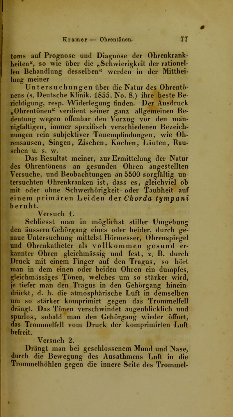 # toms auf Prognose und Diagnose der Ohrenkrank- heiten“, so wie über die „Schwierigkeit der rationel- len Behandlung desselben“ werden in der Mitthei- lung meiner Untersuchungen über die Natur des Ohrentö- nens (s. Deutsche Klinik. 1855. No. 8.) ihre beste Be- richtigung, resp. Widerlegung finden. Der Ausdruck „Ohrentönen“ verdient seiner ganz allgemeinen Be- deutung wegen offenbar den Vorzug vor den man- nigfaltigen, immer spezifisch verschiedenen Bezeich- nungen rein subjektiver Tonempfindungen, wie Oh- rensausen, Singen, Zischen, Kochen, Läuten, Rau- schen u. s. w. Das Resultat meiner, zur Ermittelung der Natur des Ohrentönens an gesunden Ohren angestellten Versuche, und Beobachtungen an 5500 sorgfältig un- tersuchten Ohrenkranken ist, dass es, gleichviel ob mit oder ohne Schwerhörigkeit oder Taubheit auf einem primären Leiden der Chorda tympani beruht. Versuch 1. Schliesst man in möglichst stiller Umgebung den äussern Gehörgang eines oder beider, durch ge- naue Untersuchung mittelst Hörmesser, Ohrenspiegel und Ohrenkatheter als vollkommen gesund er- kannter Ohren gleichmässig und fest, z. B. durch Druck mit einem Finger auf den Tragus, so hört man in dem einen oder beiden Ohren ein dumpfes, gleichmässiges Tönen, welches um so stärker wird, je tiefer man den Tragus in den Gehörgang hinein- drückt, d. h. die atmosphärische Luft in demselben um so stärker komprimirt gegen das Trommelfell drängt. Das Tönen verschwindet augenblicklich und spurlos, sobald man den Gehörgang wieder öffnet, das Trommelfell vom Druck der komprimirten Luft befreit. Versuch 2. Drängt man bei geschlossenem Mund und Nase, durch die Bewegung des Ausathmens Luft in die Trommelhöhlen gegen die innere Seite des Trommel- t