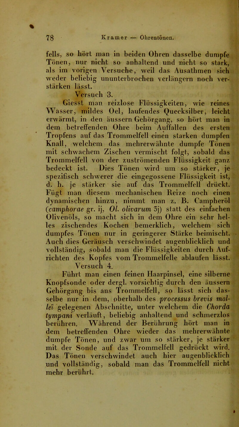 felis, so hört man in beiden Ohren dasselbe dumpfe Tönen, nur nicht so anhaltend und nicht so stark, als im vorigen Versuche, weil das Ausathmen sich weder beliebig ununterbrochen verlängern noch ver- stärken lässt. Versuch 3. Giesst man reizlose Flüssigkeiten, wie reines Wasser, mildes Oel, laufendes Quecksilber, leicht erwärmt, in den äussern Gehörgang, so hört man in dem betreffenden Ohre beim Auffallen des ersten Tropfens auf das Trommelfell einen starken dumpfen Knall, welchem das mehrerwähnte dumpfe Tönen mit schwachem Zischen vermischt folgt, sobald das Trommelfell von der zuströmenden Flüssigkeit ganz bedeckt ist. Dies Tönen wird um so stärker, je spezifisch schwerer die eingegossene Flüssigkeit ist, d. h. je stärker sie auf das Trommelfell drückt. Fügt man diesem mechanischen Reize noch einen dynamischen hinzu, nimmt man z. B. Campheröl (camphorae gr. ij, Ol. olivarum 3j) statt des einfachen Olivenöls, so macht sich in dem Ohre ein sehr hel- les zischendes Kochen bemerklich, welchem sich dumpfes Tönen nur in geringerer Stärke beimischt. Auch dies Geräusch verschwindet augenblicklich und vollständig, sobald man die Flüssigkeiten durch Auf- richten des Kopfes vom Trommelfelle ablaufen lässt. Versuch 4. Führt man einen feinen Haarpinsel, eine silberne Knopfsonde oder dergl. vorsichtig durch den äussern Gehörgang bis ans Trommelfell, so lässt sich das- selbe nur in dem, oberhalb des processus brevis mal- lei gelegenen Abschnitte, unter welchem die Chorda tympani verläuft, beliebig anhaltend und schmerzlos berühren. Während der Berührung hört man in dem betreffenden Ohre wieder das mehrerwähnte dumpfe Tönen, und zwar um so stärker, je stärker mit der Sonde auf das Trommelfell gedrückt wird. Das Tönen verschwindet auch hier augenblicklich und vollständig, sobald man das Trommelfell nicht mehr berührt.