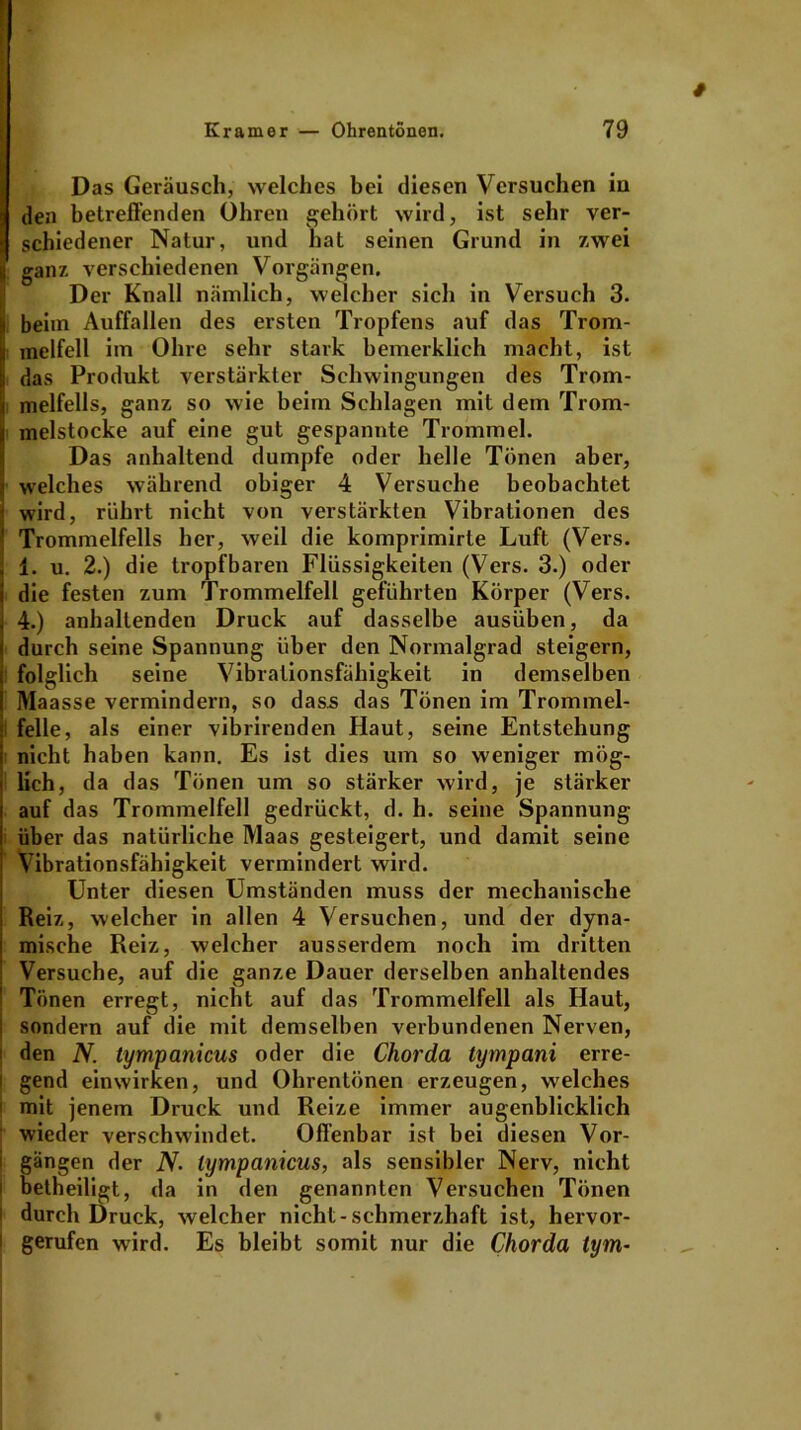 Das Geräusch, welches bei diesen Versuchen iu den betreffenden Ohren gehört wird, ist sehr ver- schiedener Natur, und hat seinen Grund in 7.wei ganz verschiedenen Vorgängen. Der Knall nämlich, welcher sich in Versuch 3. [beim Auffallen des ersten Tropfens auf das Trom- melfell im Ohre sehr stark bemerklich macht, ist das Produkt verstärkter Schwingungen des Trom- i melfells, ganz so wie beim Schlagen mit dem Trom- Fmelstocke auf eine gut gespannte Trommel. Das anhaltend dumpfe oder helle Tönen aber, i welches während obiger 4 Versuche beobachtet 1 wird, rührt nicht von verstärkten Vibrationen des ' Trommelfells her, weil die komprimirle Luft (Vers. ] 1. u. 2.) die tropfbaren Flüssigkeiten (Vers. 3.) oder j die festen zum Trommelfell geführten Körper (Vers. 4.) anhaltenden Druck auf dasselbe ausüben, da ( durch seine Spannung über den Normalgrad steigern, i folglich seine Vibrationsfähigkeit in demselben I Maasse vermindern, so dass das Tönen im Trommel- felle, als einer vibrirenden Haut, seine Entstehung nicht haben kann. Es ist dies um so weniger mög- lich , da das Tönen um so stärker wird, je stärker auf das Trommelfell gedrückt, d. h. seine Spannung über das natürliche Maas gesteigert, und damit seine Vibrationsfähigkeit vermindert wird. Unter diesen Umständen muss der mechanische Reiz, welcher in allen 4 Versuchen, und der dyna- mische Reiz, welcher ausserdem noch im dritten Versuche, auf die ganze Dauer derselben anhaltendes Tönen erregt, nicht auf das Trommelfell als Haut, sondern auf die mit demselben verbundenen Nerven, ■ den N. tympanicus oder die Chorda tympani erre- i gend einwirken, und Ohrentönen erzeugen, welches i mit jenem Druck und Reize immer augenblicklich wieder verschwindet. Offenbar ist bei diesen Vor- i gangen der iV. tympanicus, als sensibler Nerv, nicht i betheiligt, da in den genannten Versuchen Tönen i durch Druck, welcher nicht-schmerzhaft ist, hervor- 1 gerufen wird. Es bleibt somit nur die Chorda tym•
