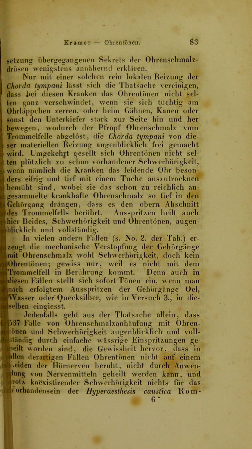 Setzung übergegangenen Sekrets der Ohrenschmalz- drüsen wenigstens annähernd erklären. Nur mit einer solchen rein lokalen Reizung der Chorda tympani lässt sieh die Thatsache vereinigen, dass hei diesen Kranken das Ohrentönen nicht sel- ten ganz verschwindet, wenn sie sich tüchtig am Ohrläppchen zerren, oder beim Gähnen, Kauen oder bewegen, wodurch der Pfropf Ohrenschmalz vom rommelfelle abgelöst, die Chorda tympani von die- ;r materiellen Reizung augenblicklich frei gemacht ird. Umgekehrt gesellt sich Ohrentönen nicht sel- n plötzlich zu schon vorhandener Schwerhörigkeit, enn nämlich die Kranken das leidende Ohr beson- srs eifrig und tief mit einem Tuche auszutrocknen EMniiht sind, wobei sie das schon zu reichlich an- esammelte krankhafte Ohrenschmalz so tief in den ehörgang drängen, dass es den obern Abschnitt es Trommelfells berührt. Ausspritzen heilt auch ier Beides, Schwerhörigkeit und Ohrentönen, augen- [ieklich und vollständig. In vielen andern Fällen (s. No. 2. der Tab.) erz- eugt die mechanische Verstopfung der Gehörgänge lit Ohrenschmalz wohl Schwerhörigkeit, doch kein »hrentönen; gewiss nur, weil es nicht mit dem 'rommelfell in Berührung kommt. Denn auch in iesen Fällen stellt sich sofort Tönen ein, wenn man ach .erfolgtem Ausspritzen der Gehörgänge Oel, Vasser oder Quecksilber, wie in Versuch 3., in die- elben eingiesst. Jedenfalls geht aus der Thatsache allein, dass 37 Fälle von Ohrenschmalzanhäufung mit Ohren- önen und Schwerhörigkeit augenblicklich und voll- tändig durch einfache wässrige Einspritzungen ge- teilt worden sind, die Gewissheit hervor, dass in Uen derartigen Fällen Ohrentönen nicht auf einem meiden der Hörnerven beruht, nicht durch Anwen- lung von Nervenmitteln geheilt werden kann, und rotz koexistirender Schwerhörigkeit nichts für das /orhandensein der Hyperaesthesis caustica Rom- sonst den Unterkiefer stark zur Seite hin und her 6 *
