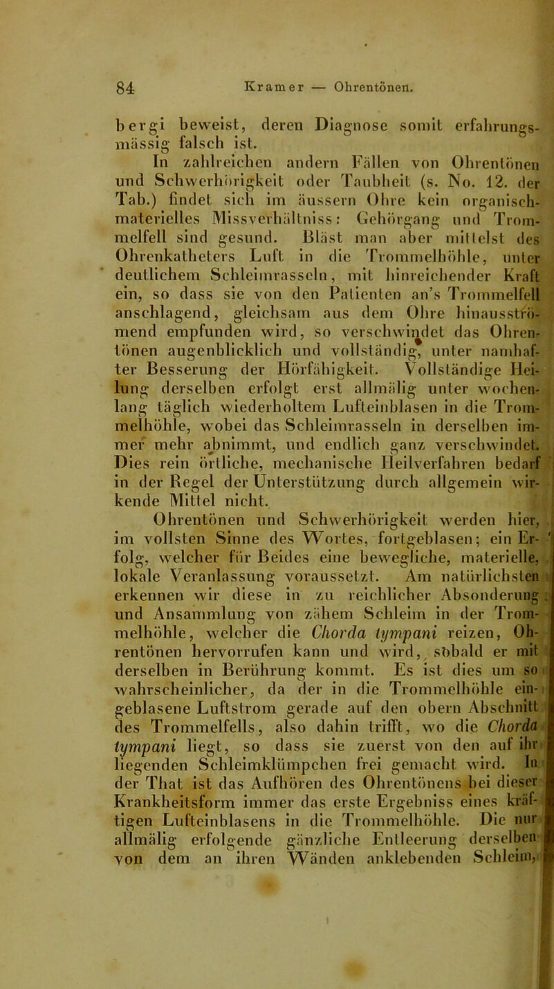 bergi beweist, deren Diagnose somit erfahrungs- mässig falsch ist. In zahlreichen andern Fällen von Ohrentönen und Schwerhörigkeit oder Taubheit (s. No. 12. der Tab.) findet sich im äussern Ohre kein organisch- materielles Missverhältniss: Gehörgang und Trom- melfell sind gesund. Bläst man aber mit leist des Ohrenkatheters Luft in die Trommelhöhle, unter deutlichem Schleimrasseln, mit hinreichender Kraft ein, so dass sie von den Patienten an’s Trommelfell anschlagend, gleichsam aus dem Ohre hinausströ- mend empfunden wird, so verschwindet das Ohren- tönen augenblicklich und vollständig, unter namhaf- ter Besserung der Hörfähigkeit. Vollständige Hei- lung derselben erfolgt erst allmälig unter wochen- lang täglich wiederholtem Lufteinblasen in die Trom- melhöhle, wobei das Schleimrasseln in derselben im- mer mehr abnimmt, und endlich ganz verschwindet. Dies rein örtliche, mechanische Heilverfahren bedarf in der Regel der Unterstützung durch allgemein wir- kende Mittel nicht. Ohrentönen und Schwerhörigkeit werden hier, im vollsten Sinne des Wortes, fortgeblasen; ein Er- ■' folg, welcher für Beides eine bewegliche, materielle, lokale Veranlassung voraussetzt. Am natürlichsten erkennen wir diese in zu reichlicher Absonderung. und Ansammlung von zähem Schleim in der Trom- melhöhle, welcher die Chorda tympani reizen, Oh- rentönen hervorrufen kann und wird, sobald er mit derselben in Berührung kommt. Es ist dies um soi wahrscheinlicher, da der in die Trommelhöhle ein- geblasene Luftstrom gerade auf den obern Abschnitt des Trommelfells, also dahin trifft, wo die Chorda tympani liegt, so dass sie zuerst von den auf ihr liegenden Schleimklümpchen frei gemacht wird, ln der That ist das Aufhören des Ohrentönens bei dieser Krankheitsform immer das erste Ergebniss eines kral- ligen Lufteinblasens in die Trommelhöhle. Die nur allmälig erfolgende gänzliche Entleerung derselben von dem an ihren Wänden anklebenden Schleim,