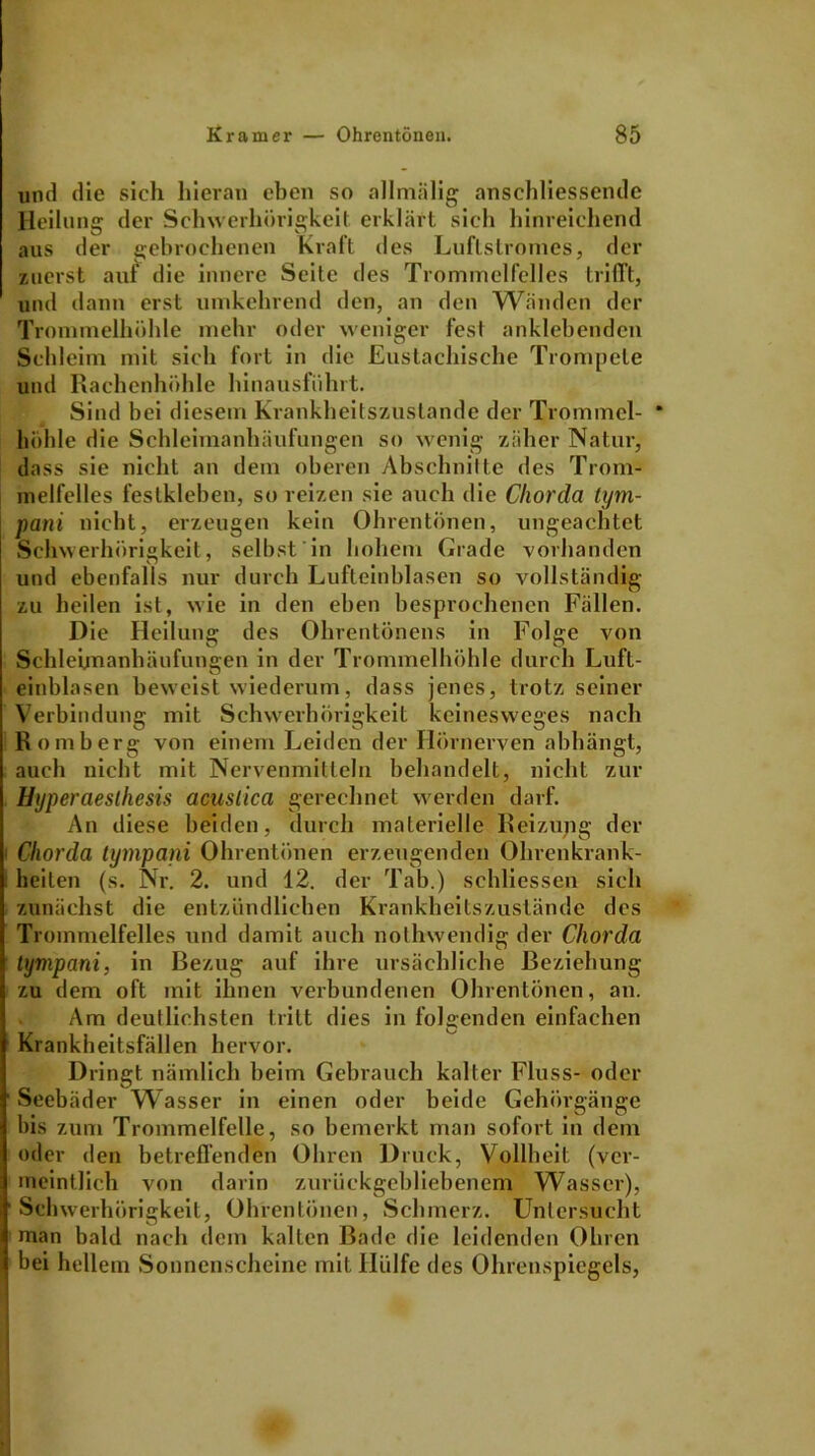 und die sich hieran eben so allmälig anschliessende Heilung der Schwerhörigkeit erklärt sich hinreichend aus der gebrochenen Kraft des Luftstromes, der zuerst auf die innere Seite des Trommelfelles trifft, und dann erst umkehrend den, an den Wänden der Trommelhöhle mehr oder weniger fest anklebenden Schleim mit sich fort in die Eustachische Trompete und Rachenhöhle hinausführt. Sind hei diesem Krankheitszustande der Trommel- * höhle die Schleimanhäufungen so wenig zäher Natur, dass sie nicht an dem oberen Abschnitte des Trom- melfelles festkleben, so reizen sie auch die Chorda tym- pani nicht, erzeugen kein Ohrentönen, ungeachtet Schwerhörigkeit, selbst in hohem Grade vorhanden und ebenfalls nur durch Lufteinblasen so vollständig zu heilen ist, wie in den eben besprochenen Fällen. Die Heilung des Ohrentönens in Folge von Schleimanhäufungen in der Trommelhöhle durch Luft- einblasen beweist wiederum, dass jenes, trotz seiner Verbindung mit Schwerhörigkeit keinesweges nach Romberg von einem Leiden der Hörnerven abhängt, auch nicht mit Nervenmitteln behandelt, nicht zur Hyperaesthesis acuslica gerechnet werden darf. An diese beiden, durch materielle Reizung der Chorda tympani Ohrentönen erzeugenden Ohrenkrank- heilen (s. Nr. 2. und 12. der Tab.) schliessen sich zunächst die entzündlichen Krankheitszustände des Trommelfelles und damit auch nothwendig der Chorda tympani, in Bezug auf ihre ursächliche Beziehung zu dem oft mit ihnen verbundenen Ohrentönen, au. Am deutlichsten tritt dies in folgenden einfachen Krankheitsfällen hervor. Dringt nämlich beim Gebrauch kalter Fluss- oder Seebäder Wasser in einen oder beide Gehörgänge bis zum Trommelfelle, so bemerkt man sofort in dem oder den betreffenden Ohren Druck, Vollheit (ver- meintlich von darin zurückgebliebenem Wasser), Schwerhörigkeit, Ohrentönen, Schmerz. Untersucht man bald nach dem kalten Bade die leidenden Ohren bei hellem Sonnenscheine mit Hülfe des Ohrenspicgels,