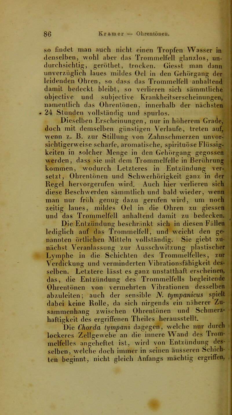 so findet man auch nicht einen Tropfen Wasser in denselben, wohl aber das Trommelfell glanzlos, un- durchsichtig, geröthet, trocken. Giesst man dann unverzüglich laues mildes Oel in den Gehörgang der leidenden Ohren, so dass das Trommelfell anhaltend damit bedeckt bleibt, so verlieren sich sämmlliche objective und subjeelive Krankheitserscheinungen, namentlich das Ohrentönen, innerhalb der nächsten • 24 Stunden vollständig und spurlos. Dieselben Erscheinungen, nur in höherem Grade, doch mit demselben günstigen Verlaufe, treten auf, wenn z. B. zur Stillung von Zahnschmerzen unvor- sichtigerweise scharfe, aromatische, spirituöse Flüssig- keiten in solcher Menge in den Gehörgang gegossen werden, dass sie mit dem Trommelfelle in Berührung kommen, wodurch Letzteres in Entzündung ver- setzt, Ohrentönen und Schwerhörigkeit ganz in der Regel hervorgerufen wird. Auch hier verlieren sich diese Beschwerden sämmtlich und bald wieder, wenn man nur früh genug dazu gerufen wird, um noch zeitig laues, mildes Oel in die Ohren zu giessen und das Trommelfell anhaltend damit zu bedecken, j Die Entzündung beschränkt sich in diesen Füllen lediglich auf das Trommelfell, und weicht den ge- nannten örtlichen Mitteln vollständig. Sie giebt zu- nächst Veranlassung zur Ausschwitzung plastischer Lymphe in die Schichten des Trommelfelles, zur Verdickung und verminderten Vibrationsfähigkeit des- selben. Letztere lässt es ganz unstatthaft erscheinen, das, die Entzündung des Trommelfells begleitende Ohrentönen von vermehrten Vibrationen desselben abzuleiten; auch der sensible N. tympanicus spielt dabei keine Rolle, da sich nirgends ein näherer Zu- sammenhang zwischen Ohrentönen und Schmerz- haftigkeit des ergriffenen Theiles herausstellt. Die Chorda tympani dagegen, welche nur durch lockeres Zellgewebe an die innere Wand des Trom- melfelles angeheftet ist, wird von Entzündung des- selben, welche doch immer in seinen äusseren Schich- ten beginnt, nicht gleich Anfangs mächtig ergriffen,