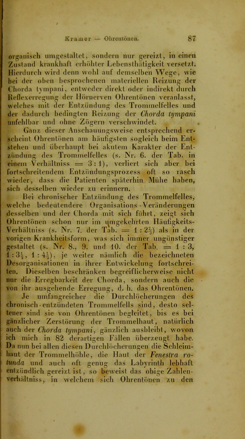 organisch umgestaltet, sondern nur gereizt, in einen Zustand krankhaft erhöhter Lebcnsthiitigkeit versetzt. Hierdurch wird denn wohl auf demselben Wege, wie bei der oben besprochenen materiellen Reizung der Chorda tympani, entweder direkt oder indirekt durch Reflexerregung der Hörnerven Ohrentönen veranlasst, welches mit der Entzündung des Trommelfelles und der dadurch bedingten Reizung der Chorda tympani unfehlbar und ohne Zögern verschwindet. Ganz dieser Anschauungsweise entsprechend er- scheint Ohrentönen am häufigsten sogleich beim Ent- stehen und überhaupt bei akutem Karakter der Ent- zündung des Trommelfelles (s. Nr. 6. der Tab. in einem Verhältniss = 3:1), verliert sich aber bei fortschreitendem Entzündungsprozess oft so rasch wieder, dass die Patienten späterhin Mühe haben, sich desselben wieder zu erinnern. Bei chronischer Entzündung des Trommelfelles, welche bedeutendere Organisations - Veränderungen desselben und der Chorda mit sich führt, zeigt sich Ohrentönen schon nur im umgekehrten Häufigkeits- Verhältniss (s. Nr. 7. der Tab. — 1 : 2\) als in der vorigen Krankheitsform, was sich immer ungünstiger gestaltet (s. Nr. 8., 9. und 10. der Tab. =1:3, 1:3|, 1:44)> je weiter nämlich die bezeichnten Desorganisationen in ihrer Entwickelung fortschrei- ten. Dieselben beschränken begreiflicherweise nicht nur die Erregbarkeit der Chorda, sondern auch die von ihr ausgehende Erregung, d. h. das Ohrentönen. Je umfangreicher die Durchlöcherungen des chronisch-entzündeten Trommelfells sind, desto sel- tener sind sie von Ohrentönen begleitet, bis es bei gänzlicher Zerstörung der Trommelhaut, natürlich auch der Chorda tympani, gänzlich ausbleibt, wovon ich mich in 82 derartigen Fällen überzeugt habe. Da nun bei allen diesen Durchlöcherungen die Schleim- haut der Trommelhöhle, die Haut der Feneslra ro- lunda und auch oft genug das Labyrinth lebhaft entzündlich eereizt ist, so beweist das obicre Zahlen- verhältniss, in welchem sich Ohrentönen zu den