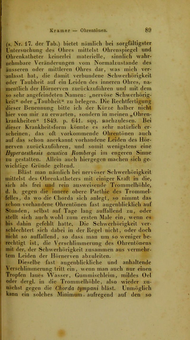 (s. Nr. 17. der Tab.) bietet nämlich bei sorgfältigster Untersuchung des Ohres mittelst Ohrenspiegel und Ohrenkatheter keinerlei materielle, sinnlich wahr- nehmbare Veränderungen vom Normalzustände des äusseren oder mittleren Ohres dar, was mich ver- anlasst hat, die damit verbundene Schwerhörigkeit oder Taubheit auf ein Leiden des inneren Ohres, na- mentlich der Hörnerven zurückzuführen und mit dem so sehr angefeindeten Namen: „nervöse Schwerhörig- keit“ oder „Taubheit“ zu belegen. Die Rechtfertigung dieser Benennung bitte ich der Kürze halber nicht hier von mir zu erwarten, sondern in meinen „Ohren- krankheiten“ 1849. p. 641. sqq. nachzulesen. Bei dieser Krankheitsform könnte es sehr natürlich er- scheinen, das oft vorkommende Ohrentönen auch auf das schon anerkannt vorhandene Leiden des Hör- nerven zurückzuführen, und somit wenigstens eine Hyperaesthesis acuslica Romhcrgi im engeren Sinne zu gestalten. Allein auch hiergegen machen sich ge- wichtige Gründe gellend. Bläst man nämlich bei nervöser Schwerhörigkeit mittelst des Ohrenkatheters mit einiger Kraft in die, sich als frei und rein ausweisende Trommelhöhle, d. h. gegen die innere obere Parlhie des Trommel- felles, da wo die Chorda sich anlegt, so nimmt das schon vorhandene Ohrentönen fast augenblicklich auf Stunden, selbst auf Tage lang auffallend zu, oder stellt sich auch wohl zum ersten Male ein, wenn cs bis dabin gefehlt hatte. Die Schwerhörigkeit ver- schlechtert sich dabei in der Regel nicht, oder doch nicht so auffallend, so dass man um so weniger be- rechtigt ist, die Verschlimmerung des Ohrentönens mit der, der Schwerhörigkeit zusammen aus vermehr- tem Leiden der Hörnerven abzuleiten. Dieselbe fast augenblickliche und anhaltende Verschlimmerung tritt ein, wenn man auch nur einen Tropfen laues VVasser, Gummischleim, mildes Oel oder dergl. in die Trommelhöhle, also wieder zu- nächst gegen die Chorda lympani bläst. Unmöglich kann ein solches Minimum aufregend auf den so