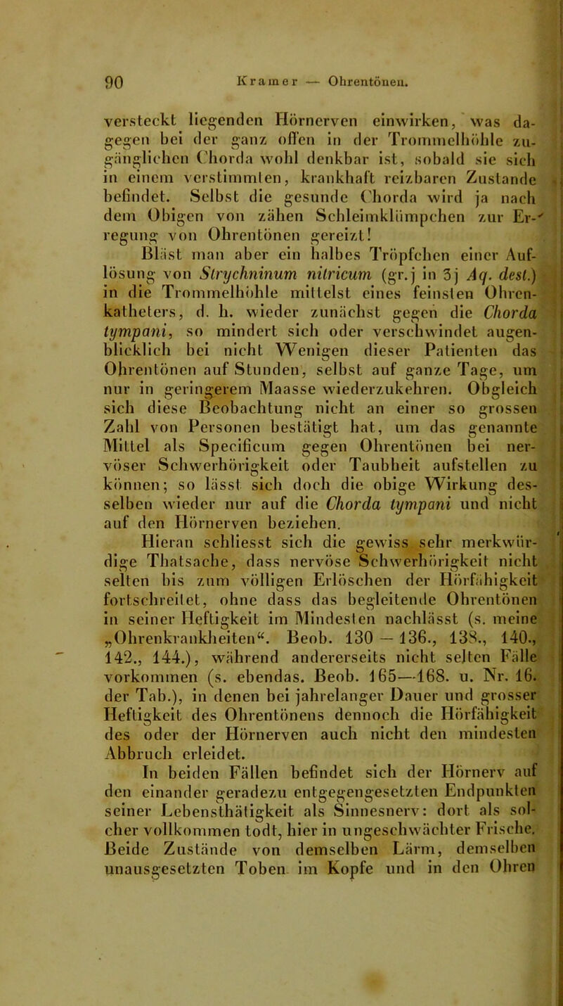 versteckt liegenden Hörnerven einwirken, was da- gegen bei der ganz offen in der Trommelhöhle zu- gänglichen Chorda wohl denkbar ist, sobald sie sich in einem verstimmten, krankhaft reizbaren Zustande befindet. Selbst die gesunde Chorda wird ja nach dem Obigen von zähen Schleimklümpchen zur Er-' regung von Ohrentönen gereizt! Bläst man aber ein halbes Tröpfchen einer Auf- lösung von Slrychninum nilricum (gr.j in 3j Aq. desl.) in die Trommelhöhle mittelst eines feinsten Ohren- katheters, d. h. wieder zunächst gegen die Chorda tympani, so mindert sich oder verschwindet augen- blicklich bei nicht Wenigen dieser Patienten das Ohrentönen auf Stunden, selbst auf ganze Tage, um nur in geringerem Maasse wiederzukehren. Obgleich sich diese Beobachtung nicht an einer so grossen Zahl von Personen bestätigt hat, um das genannte Mittel als Specificum gegen Ohrentönen bei ner- vöser Schwerhörigkeit oder Taubheit aufstellen zu können; so lässt sich doch die obige Wirkung des- selben wieder nur auf die Chorda tympani und nicht auf den Hörnerven beziehen. Hieran schliesst sich die gewiss sehr merkwür- dige Thatsache, dass nervöse Schwerhörigkeit nicht selten bis zum völligen Erlöschen der Hörfähigkeit fortschreitet, ohne dass das begleitende Ohrentönen in seiner Heftigkeit im Mindesten nachlässt (s. meine „Ohrenkrankheiten“. Beob. 130 — 136., 133., 140-, 142., 144.), während andererseits nicht selten Fälle Vorkommen (s. ebendas. Beob. 165—168. u. Nr. 16. der Tab.), in denen bei jahrelanger Dauer und grosser Heftigkeit des Ohrentönens dennoch die Hörfähigkeit des oder der Hörnerven auch nicht den mindesten Abbruch erleidet. In beiden Fällen befindet sich der Ilörnerv auf den einander geradezu entgegengesetzten Endpunkten seiner Lebensthätigkeit als Sinnesnerv: dort als sol- cher vollkommen todt, hier in ungeschwächter Frische. Beide Zustände von demselben Lärm, demselben unausgesetzten Toben im Kopfe und in den Ohren