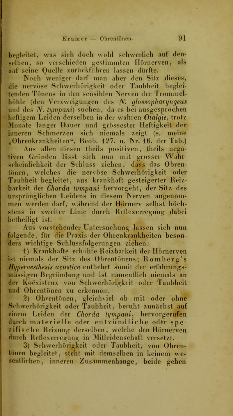 begleitet, was sich doch wohl schwerlich auf den- selben, so verschieden gestimmten Hörnerven, als auf seine Quelle zurüekfiihren lassen dürfte. Noch weniger darf man aber den Sitz dieses, die nervöse Schwerhörigkeit oder Taubheit heglei- tenden Tönens in den sensiblen Nerven der Trommel- höhle (den Verzweigungen des N. glossopharyngeus und des N. lympani) suchen, da es bei ausgesprochen heftigem Leiden derselben in der wahren Olalgie, trotz Monate langer Dauer und grössester Heftigkeit der inneren Schmerzen sich niemals zeigt (s. meine „Ohrenkrankheiten“. Beob. 127. u. Nr. 16. der Tab.) Aus allen diesen theils positiven, theils nega- tiven Gründen lässt sich nun mit grosser Wahr- scheinlichkeit der Schluss ziehen, dass das Ohren- tönen, welches die nervöse Schwerhörigkeit oder Taubheit begleitet, aus krankhaft gesteigerter Reiz- barkeit der Chorda lympani hervorgeht, der Sitz des ursprünglichen Leidens in diesem Nerven angenom- men werden darf, während der Hörnerv selbst höch- stens in zweiter Linie durch Reflexerregung dabei betheiligt ist. O Aus vorstehender Untersuchung lassen sich nun folgende, für die Praxis der Ohrenkrankheiten beson- ders wichtige Schlussfolgerungen ziehen: 1) Krankhafte erhöhte Reizbarkeit der Hörnerven ist niemals der Sitz des Ohrentönens; Romberg’s Hyperaesthesis acusiica entbehrt somit der erfalmings- mässigen Begründung und ist namentlich niemals an der Koexistenz von Schwerhörigkeit oder Taubheit und Ohrentönen zu erkennen. 2) Ohrentönen, gleichviel ob mit oder ohne Schwerhörigkeit oder Taubheit, beruht zunächst auf # O ' einem Leiden der Chorda lympani, hervorgerufen durch materielle oder entzündliche oder spe- zifische Reizung derselben, welche den Hörnerven durch Reflexerregung in Mitleidenschaft versetzt. 3) Schwerhörigkeit oder Taubheit, von Ohren- tönen begleitet, steht mit demselben in keinem we- sentlichen, inneren Zusammenhänge, beide gehen