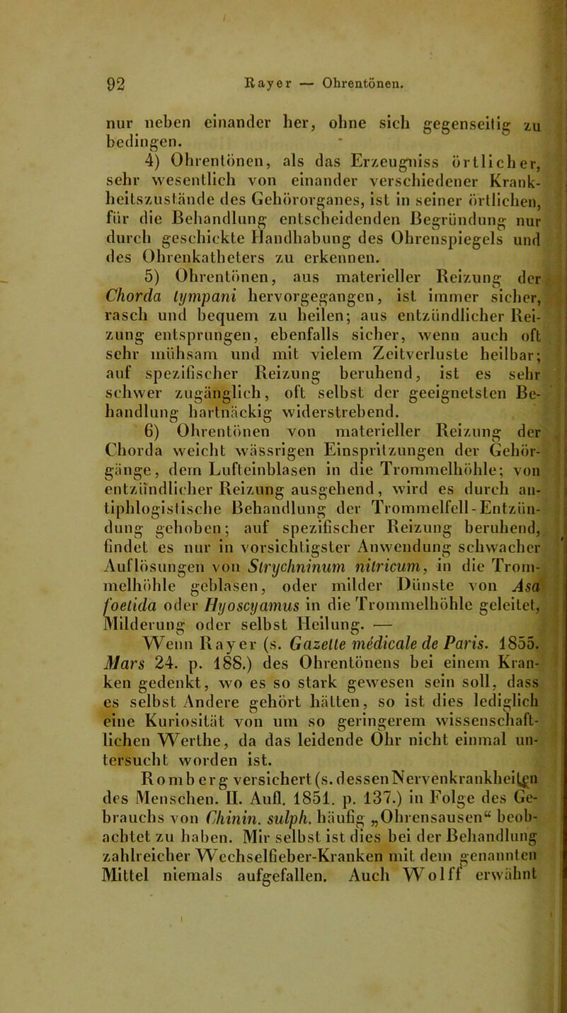 handlang nur neben einander her, ohne sich gegenseitig zu bedingen. 4) Ohrentiinen, als das Erzeugniss örtlicher, sehr wesentlich von einander verschiedener Krank- heitszust.ände des Gehörorganes, ist in seiner örtlichen, für die Behandlung entscheidenden Begründung nur durch geschickte Handhabung des Ohrenspiegels und des Ohrenkatheters zu erkennen. 5) Ohrentönen, aus materieller Reizung der Chorda lympani hervorgegangen, ist immer sicher, rasch und bequem zu heilen; aus entzündlicher Rei- zung entsprungen, ebenfalls sicher, wenn auch oft sehr mühsam und mit vielem Zeitverluste heilbar; auf spezifischer Reizung beruhend, ist es sehr schwer zugänglich, oft selbst der geeignetsten Be- rtnäckig widerstrebend. 6) Ohrentönen von materieller Reizung der Chorda weicht wässrigen Einspritzungen der Gehör- gänge, dem Lufteinblasen in die Trommelhöhle; von entzündlicher Reizung ausgehend, wird es durch an- tiphlogistische Behandlung der Trommelfell - Entzün- dung gehoben; auf spezifischer Reizung beruhend, findet es nur in vorsichtigster Anwendung schwacher Auflösungen von Slrychninum nilricum, in die Trom- melhöhle geblasen, oder milder Dünste von Asa foetida oder Ilyoscyamus in die Trommelhöhle geleitet, Milderung oder selbst Heilung. — Wenn Rayer (s. Gazelle medicale de Paris. 1855. Mars 24. p. 188.) des Ohrentönens hei einem Kran- ken gedenkt, wo es so stark gewesen sein soll, dass es selbst Andere gehört hätten, so ist dies lediglich eine Kuriosität von um so geringerem wissenschaft- lichen Werlhe, da das leidende Ohr nicht einmal un- tersucht worden ist. Romberg versichert(s.dessenNervenkrankheil^n des Menschen. II. Aufl. 1851. p. 137.) in Folge des Ge- brauchs von Chinin, sulph. häufig „Ohrensausen“ beob- achtet zu haben. Mir selbst ist dies hei der Behandlung zahlreicher Wechselfieber-Kranken mit dem genannten Mittel niemals aufgefallen. Auch Wolff erwähnt