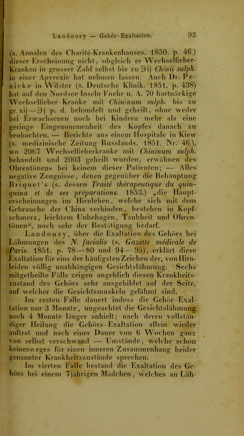 (s. Annalen des Charite-Krankenhauses. 1850. p. 46.) dieser Erscheinung nicht, obgleich er Wechselfieber- Kranken in grosser Zahl selbst bis zuBij Chinii sulph. in einer Apvrexie hat nehmen lassen. Auch Dr. Pe- nicke in Wüster (s. Deutsche Klinik. 1851. p. 438) hat auf den Nordsee Inseln Foelir u. A. 70 hartnäckige Wechselfieber-Kranke mit Chininum sulph. bis zu gr. xij — Bj p. d. behandelt und geheilt, ohne weder bei Erwachsenen noch bei Kindern mehr als eine geringe Eingenommenheit des Kopfes danach zu beobachten. — Berichte aus einem Hospitale in Kiew (s. medizinische Zeitung Russlands. 1851. Nr. 46.), wo 2067 Wechselfieberkranke mit Chininum sulph. behandelt und 2003 geheilt wurden, erwähnen des Ohrentönens bei keinem dieser Patienten; — Alles negative Zeugnisse, denen gegenüber die Behauptung Briquet’s (s. dessen Traite llierapeulique du quin- quina et de ses preparalions. 1853.) „die Haupt- erscheinungen im Hirnleben, welche sich mit dem Gebrauche der China verbinden, bestehen in Kopf- schmerz, leichtem Unbehagen, Taubheit und Ohren- tönen“, noch sehr der Bestätigung bedarf. Landouzy, über die Exaltation des Gehörs bei Lähmungen des N. facialis (s. Gazette mddicale de Paris. 1851. p. 78 — 80 und 94—95), erklärt diese Exaltation für eins der häufigsten Zeichen der, von Hirn- leiden völlig unabhängigen Gesichtslähmung. Sechs mitgetheille Fälle zeigen angeblich diesen Krankheits- zustand des Gehörs sehr ausgebildet auf der Seite, auf welcher die Gesichtsmuskeln gelähmt sind. Im ersten Falle dauert indess die Gehör-Exal- tation nur 3 Monate, ungeachtet die Gesichtslähmung noch 4 Monate länger anhielt; nach deren vollstän- diger Heilung die Gehörs-Exaltation allein wieder auftrat und nach einer Dauer von 6 Wochen ganz von selbst verschwand — Umstände, welche schon keinesweges für einen inneren Zusammenhang beider genannter Krankheitszustände sprechen. Im vierten Falle bestand die Exaltation des Ge- hörs bei einem 7jährigen Mädchen, welches an Läh-