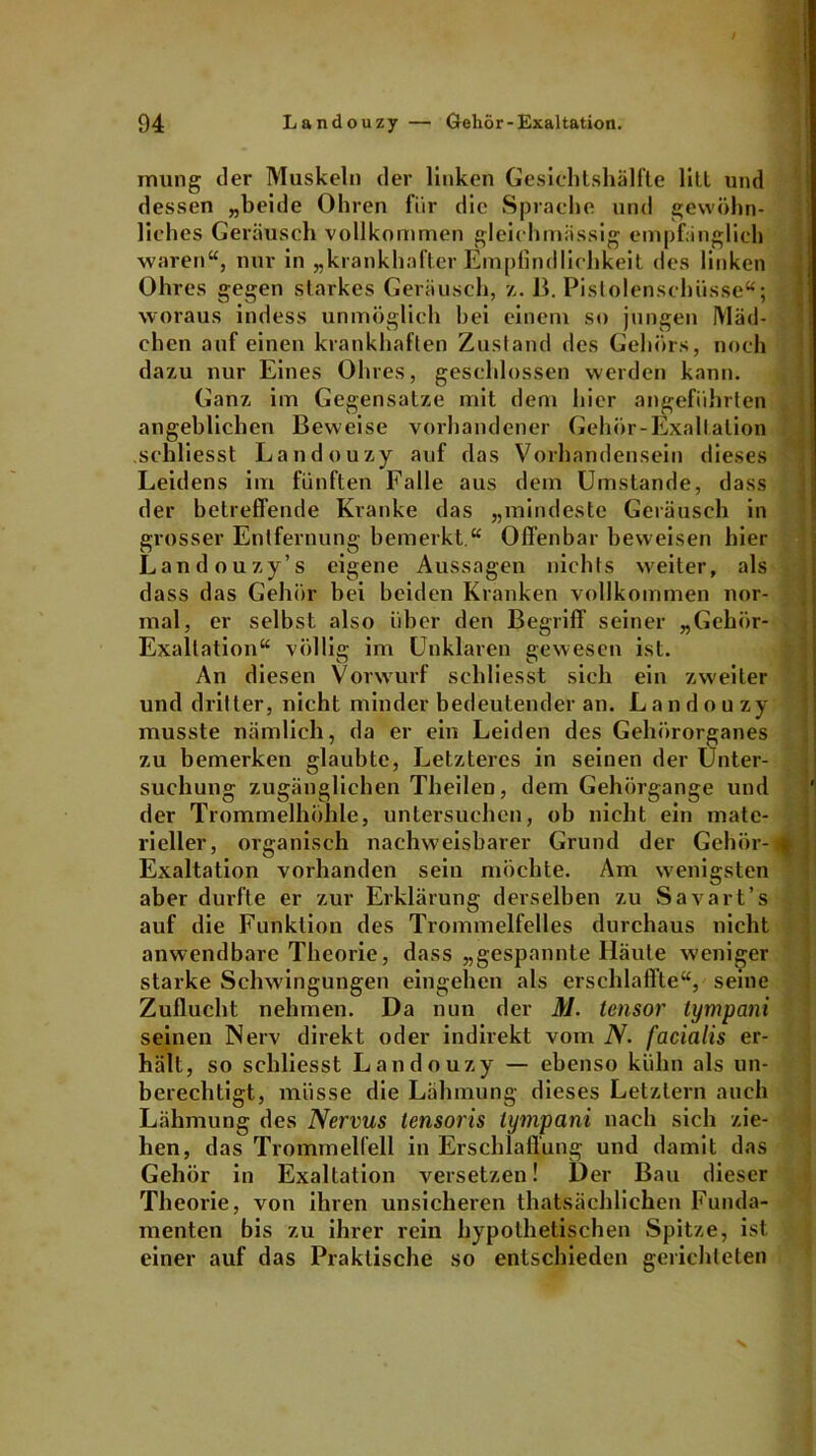mung iler Muskeln der linken Gesichtshälfte litt und dessen „beide Ohren für die Sprache und gewöhn- liches Geräusch vollkommen gleichmässig empfänglich waren“, nur in „krankhafter Empfindlichkeit des linken Ohres gegen starkes Geräusch, z. 13. Pistolenschüsse“; woraus indess unmöglich hei einem so jungen Mäd- chen auf einen krankhaften Zustand des Gehörs, noch dazu nur Eines Ohres, geschlossen werden kann. Ganz im Gegensätze mit dem hier angeführten angeblichen Beweise vorhandener Gehör-Exaltation schliesst Landouzy auf das Vorhandensein dieses Leidens im fünften Falle aus dem Umstande, dass der betreffende Kranke das „mindeste Geräusch in grosser Entfernung bemerkt.“ Offenbar beweisen hier Landouzy’s eigene Aussagen nichts weiter, als dass das Gehör bei beiden Kranken vollkommen nor- mal, er selbst also über den Begriff seiner „Gehör- Exaltation“ völlig im Unklaren gewesen ist. An diesen Vorwurf schliesst sich ein zweiter und dritter, nicht minder bedeutender an. Landou zy musste nämlich, da er ein Leiden des Gehörorganes zu bemerken glaubte, Letzteres in seinen der Unter- suchung zugänglichen Theilen, dem Gehörgange und der Trommelhöhle, untersuchen, ob nicht ein mate- rieller, organisch nachweisbarer Grund der Gehör- Exaltation vorhanden sein möchte. Am wenigsten aber durfte er zur Erklärung derselben zu Savart’s auf die Funktion des Trommelfelles durchaus nicht anwendbare Theorie, dass „gespannte Häute weniger starke Schwingungen eingehen als erschlaffte“, seine Zuflucht nehmen. Da nun der M. tensor tympani seinen Nerv direkt oder indirekt vom N. facialis er- hält, so schliesst Landouzy — ebenso kühn als un- berechtigt, müsse die Lähmung dieses Letztem auch Lähmung des Nervus lensoris tympani nach sich zie- hen, das Trommelfell in Erschlaffung und damit das Gehör in Exaltation versetzen! Der Bau dieser Theorie, von ihren unsicheren thatsächliehen Funda- menten bis zu ihrer rein hypothetischen Spitze, ist einer auf das Praktische so entschieden gerichteten
