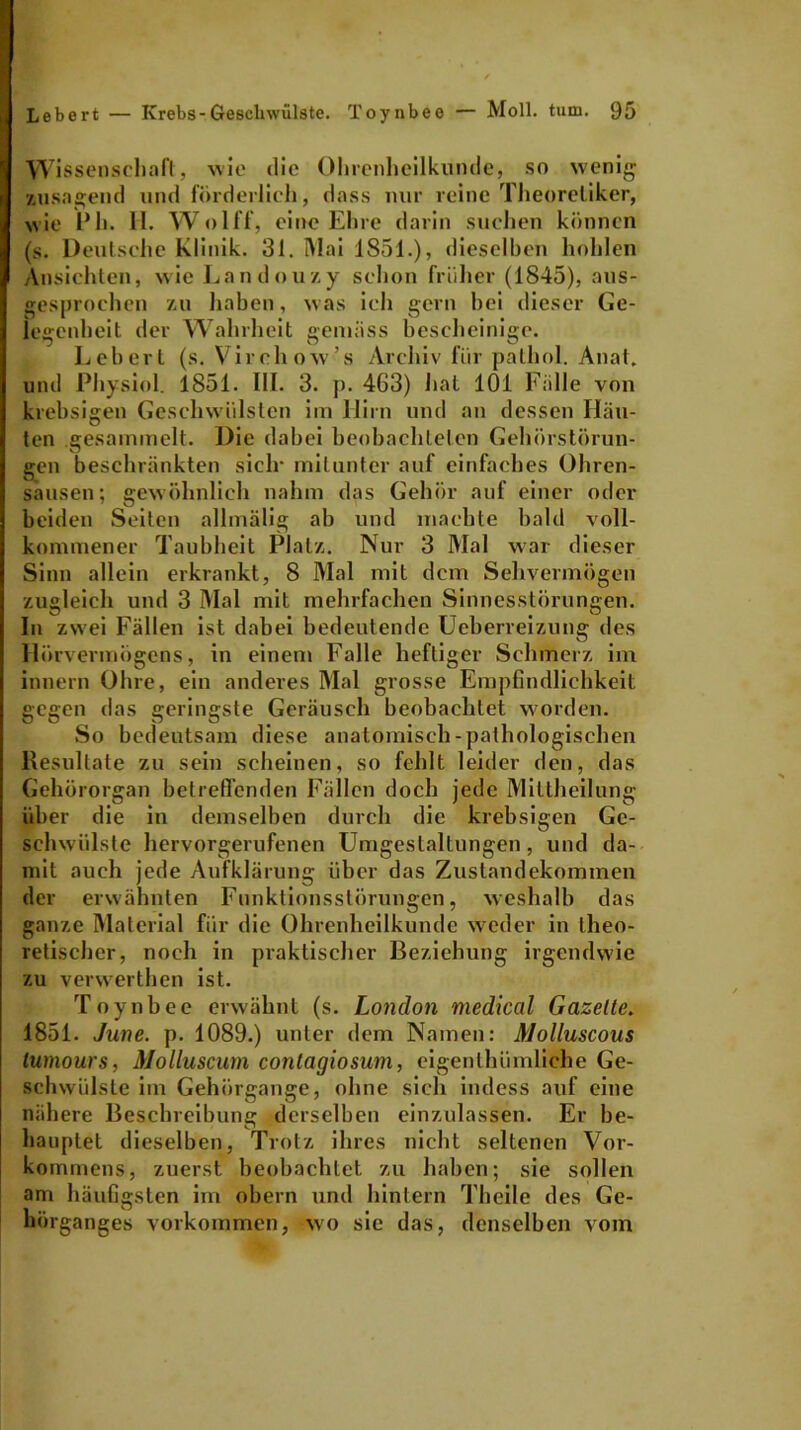 Wissenschaft, wie die Ohrenheilkunde, so wenig •/.»sagend und förderlich, dass nur reine Theoretiker, wie Ph. II. Wolff, eine Ehre darin suchen können (s. Deutsche Klinik. 31. Mai 1851.), dieselben hohlen Ansichten, wie Landouzy schon früher (1845), aus- gesprochen '/.u haben, was ich gern bei dieser Ge- legenheit der Wahrheit gemäss bescheinige. Lebert (s. Virehow’s Archiv für pathol. Anal, und Physiol. 1851. III. 3. p. 463) hat 101 Fälle von krebsigen Geschwülsten im Hirn und an dessen Häu- ten gesammelt. Die dabei beobachteten Gehörstörun- gen beschränkten siclr mitunter auf einfaches Ohren- sausen; gewöhnlich nahm das Gehör auf einer oder beiden Seiten allmälig ab und machte bald voll- kommener Taubheit Platz. Nur 3 Mal war dieser Sinn allein erkrankt, 8 Mal mit dem Sehvermögen zugleich und 3 Mal mit mehrfachen Sinnesstörungen. In zwei Fällen ist dabei bedeutende Ueberreizung des Hörvermögens, in einem Falle heftiger Schmerz im innern Ohre, ein anderes Mal grosse Empfindlichkeit gegen das geringste Geräusch beobachtet worden. So bedeutsam diese anatomisch-pathologischen Resultate zu sein scheinen, so fehlt leider den, das Gehörorgan betreffenden Fällen doch jede Mittheilung über die in demselben durch die krebsigen Ge- schwülste hervorgerufenen Umgestaltungen, und da- mit auch jede Aufklärung über das Zustandekommen der erwähnten Funktionsstörungen, weshalb das ganze Material für die Ohrenheilkunde weder in theo- retischer, noch in praktischer Beziehung irgendwie zu verwerthen ist. Toynbee erwähnt (s. London medical Gazelle. 1851. June. p. 1089.) unter dem Namen: Molluscous lumours, Molluscum contagiosum, eigenlhümliche Ge- schwülste im Gehörgange, ohne sich indess auf eine nähere Beschreibung derselben einzulassen. Er be- hauptet dieselben, Trotz ihres nicht seltenen Vor- kommens, zuerst beobachtet zu haben; sie sollen am häufigsten im obern und hintern Theile des Ge- hörganges Vorkommen, wo sie das, denselben vom