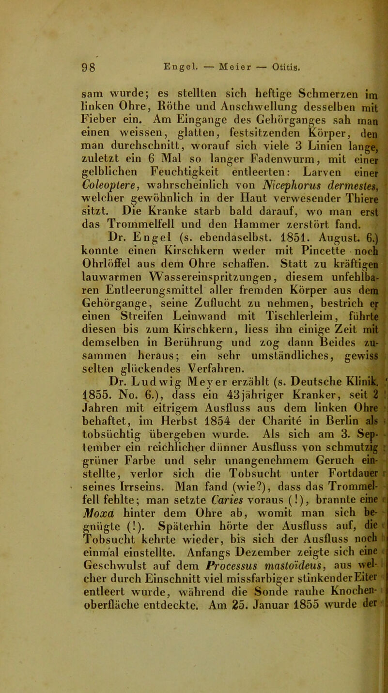 sam wurde; es stellten sich heftige Schmerzen im linken Ohre, Rothe und Anschwellung desselben mit Fieber ein. Am Eingänge des Gehörganges sah man einen weissen, glatten, festsitzenden Körper, den man durchschnitt, worauf sich viele 3 Linien lange, zuletzt ein 6 Mal so langer Fadenwurm, mit einer gelblichen Feuchtigkeit entleerten: Larven einer Coleoptere, wahrscheinlich von Nicephorus dermesles, welcher gewöhnlich in der Haut verwesender Thiere sitzt. Die Kranke starb bald darauf, wo man erst das Trommelfell und den Hammer zerstört fand. Dr. Engel (s. ebendaselbst. 1851. August. 6.) konnte einen Kirschkern weder mit Pincette noch Ohrlöffel aus dem Ohre schaffen. Statt zu kräftigen lauwarmen Wassereinspritzungen, diesem unfehlba- ren Entleerungsmittel aller fremden Körper aus dem Gehörgange, seine Zuflucht zu nehmen, bestrich er einen Streifen Leinwand mit Tischlerleim, führte diesen bis zum Kirschkern, Hess ihn einige Zeit mit demselben in Berührung und zog dann Beides zu- sammen heraus; ein sehr umständliches, gewiss selten glückendes Verfahren. Dr. Ludwig Meyer erzählt (s. Deutsche Klinik. ' 1855. No. 6.), dass ein 43jähriger Kranker, seit 2 Jahren mit eitrigem Ausfluss aus dem linken Ohre behaftet, im Herbst 1854 der Charite in Berlin als tobsüchtig übergeben wurde. Als sich am 3. Sep- tember ein reichlicher dünner Ausfluss von schmutzig grüner Farbe und sehr unangenehmem Geruch ein- stellte, verlor sich die Tobsucht unter Fortdauer seines Irrseins. Man fand (wie?), dass das Trommel- fell fehlte; man setzte Caries voraus (!), brannte eine Moxa hinter dem Ohre ab, womit man sich be- gnügte (!). Späterhin hörte der Ausfluss auf, die Tobsucht kehrte wieder, bis sich der Ausfluss noch einmal einstellte. Anfangs Dezember zeigte sich eine Geschwulst auf dem Processus masto'ideus, aus wel- cher durch Einschnitt viel missfarbiger stinkender Eiter entleert wurde, während die Sonde rauhe Knochen- oberfläche entdeckte. Am 25. Januar 1855 wurde der