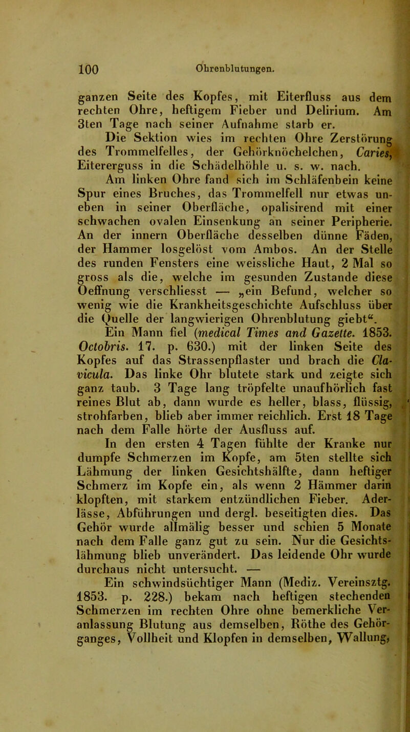 ganzen Seite des Kopfes, mit Eiterfluss aus dem rechten Ohre, heftigem Fieber und Delirium. Am 3ten Tage nach seiner Aufnahme starb er. Die Sektion wies im rechten Ohre Zerstörung des Trommelfelles, der Gehörknöchelchen, Caries, Eitererguss in die Schädelhöhle u. s. w. nach. Am linken Ohre fand sich im Schläfenbein keine Spur eines Bruches, das Trommelfell nur etwas un- eben in seiner Oberfläche, opalisirend mit einer schwachen ovalen Einsenkung an seiner Peripherie. An der innern Oberfläche desselben dünne Fäden, der Hammer losgelöst vom Ambos. An der Stelle des runden Fensters eine weisslicke Haut, 2 Mal so gross als die, welche im gesunden Zustande diese Oeffnung verschliesst — „ein Befund, welcher so wenig wie die Krankheitsgeschichte Aufschluss über die (Quelle der langwierigen Ohrenblutung giebt“. Ein Mann fiel (medical Times and Gazette. 1853. Octobris. 17. p. 630.) mit der linken Seite des Kopfes auf das Strassenpflaster und brach die Cla- vicula. Das linke Ohr blutete stark und zeigte sich ganz taub. 3 Tage lang tröpfelte unaufhörlich fast reines Blut ab, dann wurde es heller, blass, flüssig, strohfarben, blieb aber immer reichlich. Erst 18 Tage nach dem Falle hörte der Ausfluss auf. In den ersten 4 Tagen fühlte der Kranke nur dumpfe Schmerzen im Kopfe, am 5ten stellte sich Lähmung der linken Gesichtshälfte, dann heftiger Schmerz im Kopfe ein, als wenn 2 Hämmer darin klopften, mit starkem entzündlichen Fieber. Ader- lässe, Abführungen und dergl. beseitigten dies. Das Gehör wurde allmälig besser und schien 5 Monate nach dem Falle ganz gut zu sein. Nur die Gesichts- lähmung blieb unverändert. Das leidende Ohr wurde durchaus nicht untersucht. — Ein schwindsüchtiger Mann (Mediz. Vereinsztg. 1853. p. 228.) bekam nach heftigen stechenden Schmerzen im rechten Ohre ohne bemerkliche Ver- anlassung Blutung aus demselben, Röthe des Gehör- ganges, Vollheit und Klopfen in demselben, Wallung,