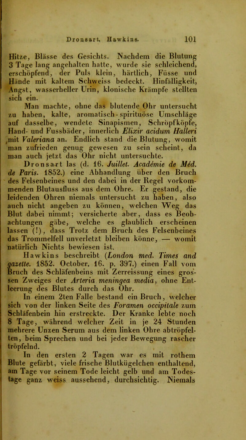 Hitze, Blässe des Gesichts. Nachdem die Blutung 3 Tage lang angehalten hatte, wurde sie schleichend, erschöpfend, der Puls klein, härtlich, Füsse und Hände mit kaltem Schweiss bedeckt. Hinfälligkeit, Angst, wasserheller Urin, klonische Krämpfe stellten sich ein. Man machte, ohne das blutende Ohr untersucht zu haben, kalte, aromatisch - spirituöse Umschläge auf dasselbe, wendete Sinapismen, Schröpf köpfe, Hand- und Fussbäder, innerlich Elixir acidum Hallen ,mit Valeriana an. Endlich stand die Blutung, womit man zufrieden genug gewesen zu sein scheint, da man auch jetzt das Ohr nicht untersuchte. Dronsart las (d. 16. Juillet. Academie de Mid. de Paris. 1852.) eine Abhandlung über den Bruch des Felsenbeines und den dabei in der Regel vorkom- menden Blutausfluss aus dem Ohre. Er gestand, die leidenden Ohren niemals untersucht zu haben, also auch nicht angeben zu können, welchen Weg das Blut dabei nimmt; versicherte aber, dass es Beob- achtungen gäbe, welche es glaublich erscheinen lassen (!), dass Trotz dem Bruch des Felsenbeines das Trommelfell unverletzt bleiben könne, — womit natürlich Nichts bewiesen ist. Hawkins beschreibt (London med. Times and gazette. 1852. October. 16. p. 397.) einen Fall vom Bruch des Schläfenbeins mit Zerreissung eines gros- sen Zweiges der Arteria meningea media, ohne Ent- leerung des Blutes durch das Ohr. In einem 2ten Falle bestand ein Bruch, welcher sich von der linken Seite des Foramen occipitale zum Schläfenbein hin erstreckte. Der Kranke lebte noch 8 Tage, während welcher Zeit in je 24 Stunden mehrere Unzen Serum aus dem linken Ohre abtröpfel- ten, beim Sprechen und bei jeder Bewegung rascher tröpfelnd. In den ersten 2 Tagen war es mit rothem Blute gefärbt, viele frische Blutkügelchen enthaltend, am Tage vor seinem Tode leicht gelb und am Todes- tage ganz weiss aussehend, durchsichtig. Niemals