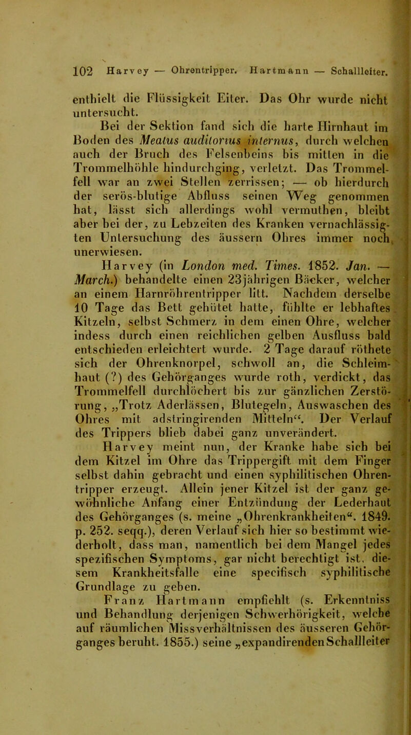 enthielt die Flüssigkeit Eiter. Das Ohr wurde nicht untersucht. Bei der Sektion fand sich die harte Hirnhaut im Boden des Mealus audilorius internus, durch welchen auch der Bruch des Felsenbeins bis mitten in die Trommelhöhle hindurchging, verletzt. Das Trommel- fell war an zwei Stellen zerrissen; — ob hierdurch der serös-blutige Abfluss seinen Weg genommen hat, lässt sich allerdings wohl vermuthen, bleibt aber bei der, zu Lebzeiten des Kranken vernachlässig- ten Untersuchung des äussern Ohres immer noch, unerwiesen. Harvey (in London med. Times. 1852. Jan. — March.) behandelte einen 23jährigen Bäcker, welcher an einem Harnröhrentripper litt. Nachdem derselbe 10 Tage das Bett gehütet hatte, fühlte er lebhaftes Kitzeln, selbst Schmerz in dem einen Ohre, welcher indess durch einen reichlichen gelben Ausfluss bald entschieden erleichtert wurde. 2 Tage darauf röthete sich der Ohrenknorpel, schwoll an, die Schleim- haut (?) des Gehörganges wurde roth, verdickt, das Trommelfell durchlöchert bis zur gänzlichen Zerstö- rung, „Trotz Aderlässen, Blutegeln, Auswaschen des Ohres mit adstringirenden Mitteln“. Der Verlauf des Trippers blieb dabei ganz unverändert. Harvey meint nun, der Kranke habe sich bei dem Kitzel im Ohre das Trippergift mit dem Finger selbst dahin gebracht und einen syphilitischen Ohren- tripper erzeugt. Allein jener Kitzel ist der ganz ge- wöhnliche Anfang einer Entzündung der Lederhaut des Gehörganges (s. meine „Ohrenkrankheiten“. 1849. p. 252. seqq.), deren Verlauf sich hier so bestimmt wie- derholt, dass man, namentlich bei dem Mangel jedes spezifischen Symptoms, gar nicht berechtigt ist. die- sem Krankheitsfalle eine specifisch syphilitische Grundlage zu geben. Franz Hart mann empfiehlt (s. Erkenntniss und Behandlung derjenigen Schwerhörigkeit, welche auf räumlichen Missverhältnissen des äusseren Gehör- ganges beruht. 1855.) seine „expandirendenSchallleiter