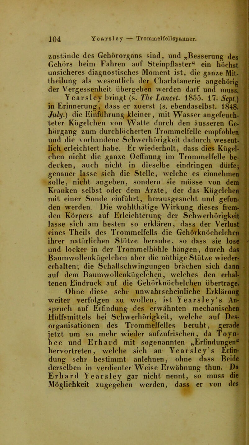 zustande des Gehörorgans sind, und „Besserung des Gehörs beim Fahren auf Steinpflaster“ ein höchst unsicheres diagnostisches Moment ist, die ganze Mit- theilung als wesentlich der Charlatanerie angehörig der Vergessenheit übergeben werden darf und muss. Yearsley bringt (s. The Lancet. 1855. 17. Sept.) in Erinnerung, dass er zuerst (s. ebendaselbst. 1848. July.) die Einführung kleiner, mit Wasser angefeuch- teter Kügelchen von Watte durch den äusseren Ge- hörgang zum durchlöcherten Trommelfelle empfohlen und die vorhandene Schwerhörigkeit dadurch wesent- lich erleichtert habe. Er wiederholt, dass dies Kügel- chen nicht die ganze Oeffnung im Trommelfelle be- decken, auch nicht in dieselbe eindringen dürfe; genauer lasse sich die Stelle, welche es einnehmen solle, nicht angeben, sondern sie müsse von dem Kranken selbst oder dem Arzte, der das Kügelchen mit einer Sonde einführt, herausgesucht und gefun- den werden. Die wohlthätige Wirkung dieses frem- den Körpers auf Erleichterung der Schwerhörigkeit lasse sich am besten so erklären, dass der Verlust eines Theils des Trommelfells die Gehörknöchelchen ihrer natürlichen Stütze beraube, so dass sie lose und locker in der Trommelhöhle hängen, durch das Baumwollenkügelchen aber die nöthige Stütze wieder- erhalten; die Schallschwingungen brächen sich dann auf dem Baumwollenkügelchen, welches den erhal- tenen Eindruck auf die Gehörknöchelchen übertrage. Ohne diese sehr unwahrscheinliche Erklärung weiter verfolgen zu wollen, ist Yearsley’s An- spruch auf Erfindung des erwähnten mechanischen Hiilfsmittels bei Schwerhörigkeit, welche auf Des- organisationen des Trommelfelles beruht, gerade jetzt um so mehr wieder aufzufrischen, da Toyn- bee und Erhard mit sogenannten „Erfindungen“ hervortreten, welche sich an Yearsley’s Erfin- dung sehr bestimmt anlehnen, ohne dass Beide derselben in verdienter'Weise Erwähnung thun. Da Erhard Yearsley gar nicht nennt, so muss die Möglichkeit zugegeben werden, dass er von des