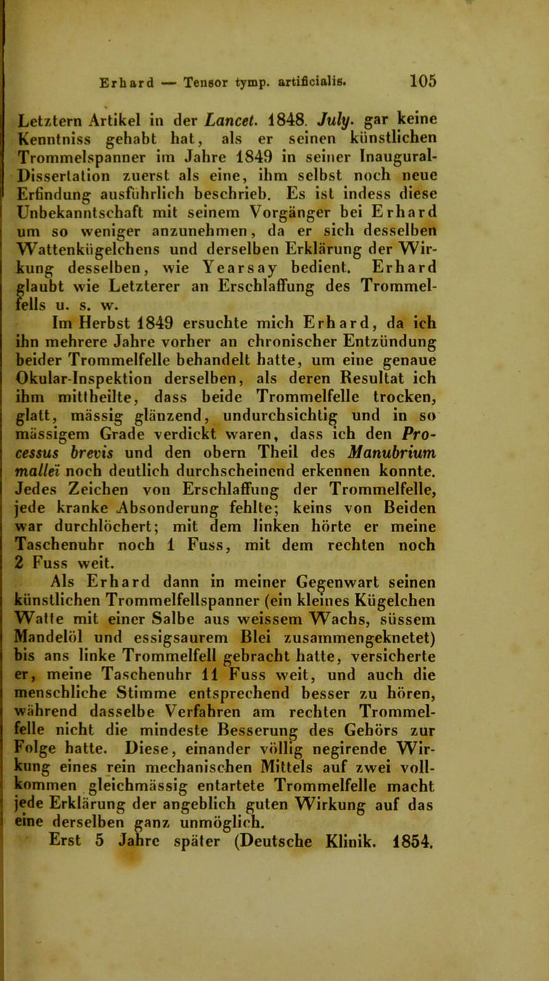 Letztem Artikel in der Lancet. 1848. July. gar keine Kenntniss gehabt hat, als er seinen künstlichen Trommelspanner im Jahre 1849 in seiner Inaugural- Disserlation zuerst als eine, ihm selbst noch neue Erfindung ausführlich beschrieb. Es ist indess diese Unbekanntschaft mit seinem Vorgänger bei Erhard um so weniger anzunehmen, da er sich desselben Wattenkügelchens und derselben Erklärung der Wir- kung desselben, wie Yearsay bedient. Erhard glaubt wie Letzterer an Erschlaffung des Trommel- fells u. s. w. Im Herbst 1849 ersuchte mich Erhard, da ich ihn mehrere Jahre vorher an chronischer Entzündung beider Trommelfelle behandelt hatte, um eine genaue Okular-Inspektion derselben, als deren Resultat ich ihm mittheilte, dass beide Trommelfelle trocken, glatt, mässig glänzend, undurchsichtig und in so massigem Grade verdickt waren, dass ich den Pro- cessus brevis und den obern Theil des Manubrium mallei noch deutlich durchscheinend erkennen konnte. Jedes Zeichen von Erschlaffung der Trommelfelle, jede kranke Absonderung fehlte; keins von Beiden war durchlöchert; mit dem linken hörte er meine Taschenuhr noch 1 Fuss, mit dem rechten noch 2 Fuss weit. Als Erhard dann in meiner Gegenwart seinen künstlichen Trommelfellspanner (ein kleines Kügelchen Watte mit einer Salbe aus weissem Wachs, süssem Mandelöl und essigsaurem Blei zusammengeknetet) bis ans linke Trommelfell gebracht hatte, versicherte er, meine Taschenuhr 11 Fuss weit, und auch die menschliche Stimme entsprechend besser zu hören, während dasselbe Verfahren am rechten Trommel- felle nicht die mindeste Besserung des Gehörs zur Folge hatte. Diese, einander völlig negirende Wir- kung eines rein mechanischen Mittels auf zwei voll- kommen gleichmässig entartete Trommelfelle macht jede Erklärung der angeblich guten Wirkung auf das eine derselben ganz unmöglich. Erst 5 Jahre später (Deutsche Klinik. 1854.
