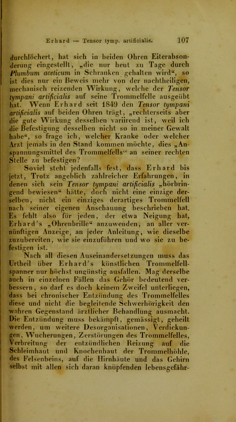 durchlöchert., hat sich in beiden Ohren Eiterabson- derung; eingestellt, „die nur heut zu Tage durch Plumbum acelicum in Schranken gehalten wird“, so ist dies nur ein Beweis mehr von der nachtheiligen, mechanisch reizenden Wirkung, welche der Tensor tympani artificialis auf seine Trommelfelle ausgeübt hat. Wenn Erhard seit 1849 den Tensor tympani artificialis auf beiden Ohren trägt, ,,rechterseits aber die gute Wirkung desselben variirend ist, weil ich die Befestigung desselben nicht so in meiner Gewalt habe“, so frage ich, welcher Kranke oder welcher Arzt jemals in den Stand kommen möchte, dies „An- spannungsmittel des Trommelfells“ an seiner rechten Stelle zu befestigen? Soviel steht jedenfalls fest, dass Erhard bis jetzt, Trotz angeblich zahlreicher Erfahrungen, in denen sich sein Tensor tympani artificialis „hörbrin- gend bewiesen“ hätte, doch nicht eine einzige der- selben, nicht ein einziges derartiges Trommelfell nach seiner eigenen Anschauung beschrieben hat. Es fehlt also für jeden, der etwa Neigung hat, Erhard’s „Ohrenbrille“ anzuwenden, an aller ver- nünftigen Anzeige, an jeder Anleitung, wie dieselbe zuzubereiten, wie sie einzuführen und wo sie zu be- festigen ist. Nach all diesen Auseinandersetzungen muss das Uriheil über Erhard’s künstlichen Trommelfell- spanner nur höchst ungünstig ausfallen. Mag derselbe auch in einzelnen Fällen das Gehör bedeutend ver- bessern, so darf es doch keinem Zweifel unterliegen, dass bei chronischer Entzündung des Trommelfelles diese und nicht die begleitende Schwerhörigkeit den wahren Gegenstand ärztlicher Behandlung ausmacht. Die Entzündung muss bekämpft, gemässigt, geheilt werden, um weitere Desorganisationen, Verdickun- gen, Wucherungen, Zerstörungen des Trommelfelles, Verbreitung der entzündlichen Reizung auf die Schleimhaut und Knochenhaut der Trommelhöhle, des Felsenbeins, auf die Hirnhäute und das Gehirn selbst mit allen sich daran knüpfenden lebensgefähr-