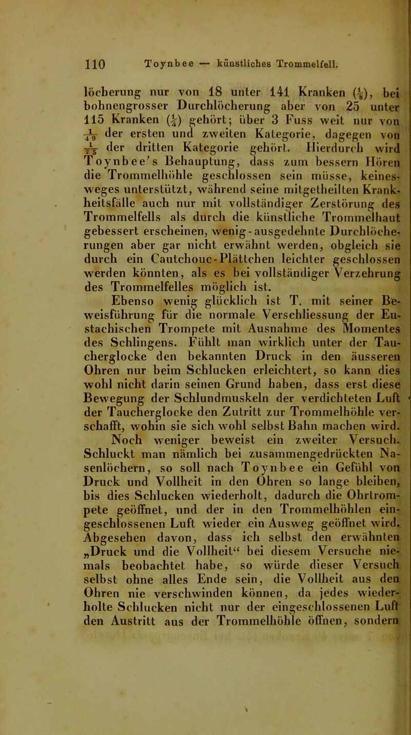 löcherung nur von 18 unter 141 Kranken (^), bei bohnengrosser Durchlöcherung aber von 25 unter 115 Kranken (|) gehört; über 3 Fuss weit nur von der ersten und zweiten Kategorie, dagegen von -j— der dritten Kategorie gehört. Hierdurch wird Toynbee’s Behauptung, dass zum bessern Hören die Trommelhöhle geschlossen sein müsse, keines- weges unterstützt, während seine mitgetheilten Krank- heitsfälle auch nur mit vollständiger Zerstörung des Trommelfells als durch die künstliche Trommelhaut gebessert erscheinen, wenig-ausgedehnte Durchlöche- rungen aber gar nicht erwähnt werden, obgleich sie durch ein Cautchouc- Plättchen leichter geschlossen werden könnten, als es bei vollständiger Verzehrung des Trommelfelles möglich ist. Ebenso wenig glücklich ist T. mit seiner Be- weisführung für die normale Verschliessung der Eu- stachischen Trompete mit Ausnahme des Momentes des Sehlingens. Fühlt man wirklich unter der Tau- cherglocke den bekannten Druck in den äusseren Ohren nur beim Schlucken erleichtert, so kann dies wohl nicht darin seinen Grund haben, dass erst diese Bewegung der Schlundmuskeln der verdichteten Luft der Taucherglocke den Zutritt zur Trommelhöhle ver- schafft, wohin sie sich wohl selbst Bahn machen wird. Noch weniger beweist ein zweiter Versuch. Schluckt man nämlich bei zusammengedrückten Na- senlöchern, so soll nach Toynbee ein Gefühl von Druck und Vollheit in den Ohren so lange bleiben, bis dies Schlucken wiederholt, dadurch die Ohrtrom- pete geöffnet, und der in den Trommelhöhlen ein- geschlossenen Luft wieder ein Ausweg geöffnet wird. Abgesehen davon, dass ich selbst den erwähnten „Druck und die Vollheil“ bei diesem Versuche nie- mals beobachtet habe, so würde dieser Versuch selbst ohne alles Ende sein, die Vollheit aus den Ohren nie verschwinden können, da jedes wieder- holte Schlucken nicht nur der eingeschlossenen Luft den Austritt aus der Trommelhöhle öffnen, sondern