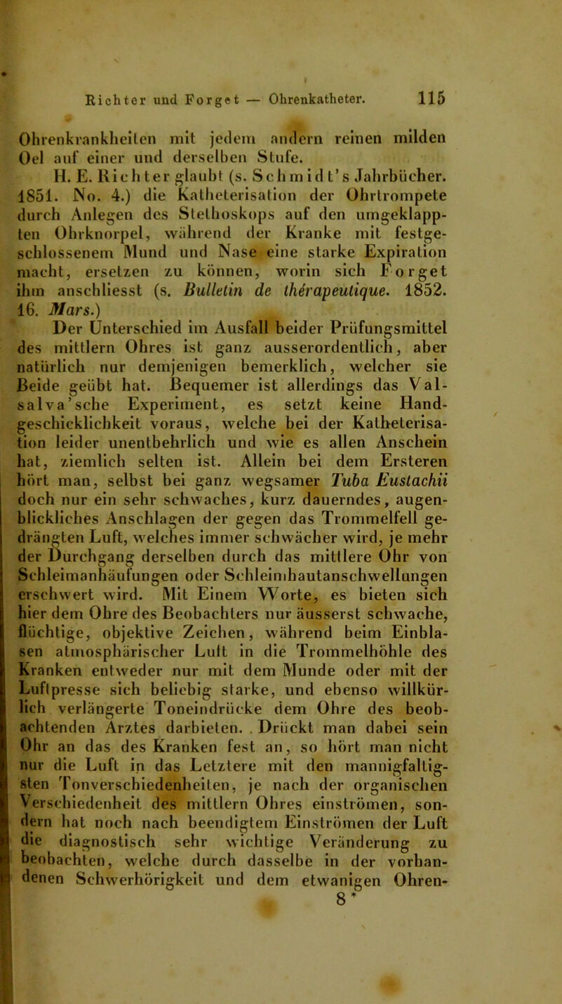 Ohrenkrankheilen mit jedem andern reinen milden Oel auf einer und derselben Stufe. H. E. Richter glaubt (s. Schm id t’s Jahrbücher. 1851. No. 4.) die Katheterisation der Ohrtrompete durch Anlegen des Stethoskops auf den umgeklapp- ten Ohrknorpel, während der Kranke mit festge- schlossenem Mund und Nase eine starke Expiration macht, ersetzen zu können, worin sich Eorget ihm anschliesst (s. Bulletin de ihirapeutique. 1852. 16. Mars.) Der Unterschied im Ausfall beider Prüfungsmittel des mittlern Ohres ist ganz ausserordentlich, aber natürlich nur demjenigen bemerklich, welcher sie Beide geübt hat. Bequemer ist allerdings das Val- salva’sche Experiment, es setzt keine Hand- geschicklichkeit voraus, welche bei der Katheterisa- tion leider unentbehrlich und wie es allen Anschein hat, ziemlich selten ist. Allein bei dem Ersteren hört man, selbst bei ganz wegsamer Tuba Euslachii doch nur ein sehr schwaches, kurz dauerndes, augen- blickliches Anschlägen der gegen das Trommelfell ge- drängten Luft, welches immer schwächer wird, je mehr der Durchgang derselben durch das mittlere Ohr von Schleimanhäufungen oder Schleimhautanschwellungen erschwert wird. Mit Einem Worte, es bieten sich hier dem Ohre des Beobachters nur äusserst schwache, flüchtige, objektive Zeichen, während beim Einbla- sen atmosphärischer Luit in die Trommelhöhle des Kranken entweder nur mit dem Munde oder mit der Luftpresse sich beliebig starke, und ebenso willkür- lich verlängerte Toneindrücke dem Ohre des beob- achtenden Arztes darbieten. Drückt man dabei sein Ohr an das des Kranken fest an, so hört man nicht nur die Luft in das Letztere mit den mannigfaltig- sten Tonverschiedenheiten, je nach der organischen Verschiedenheit des mittlern Ohres einströmen, son- dern hat noch nach beendigtem Einströmen der Luft die diagnostisch sehr wichtige Veränderung zu beobachten, welche durch dasselbe in der vorhan- denen Schwerhörigkeit und dem etwanigen Ohren- 8 *