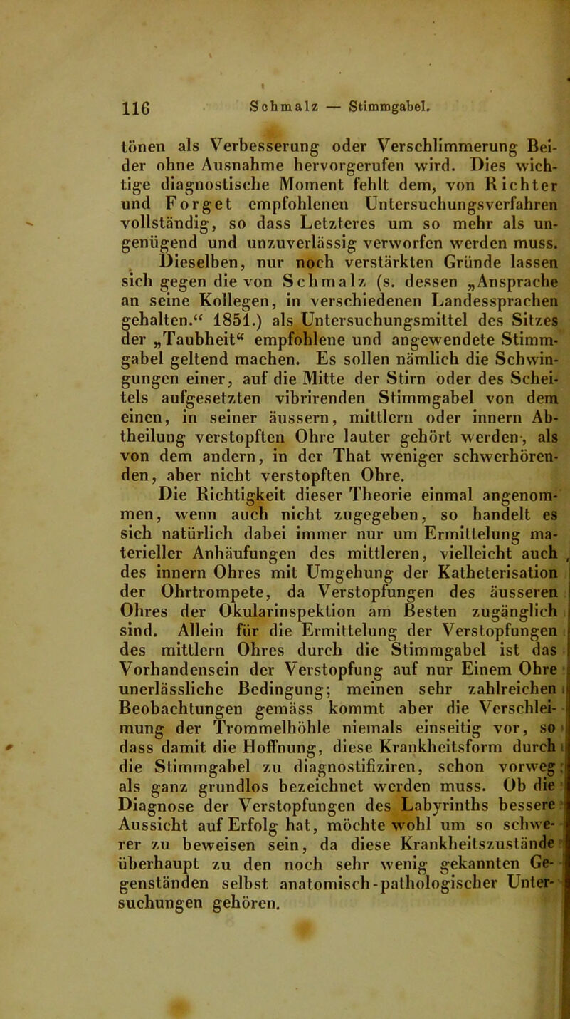 tönen als Verbesserung oder Verschlimmerung Bei- der ohne Ausnahme hervorgerufen wird. Dies wich- tige diagnostische Moment fehlt dem, von Richter und Forget empfohlenen Untersuchungsverfahren vollständig, so dass Letzteres um so mehr als un- genügend und unzuverlässig verworfen werden muss. Dieselben, nur noch verstärkten Gründe lassen sich gegen die von Schmalz (s. dessen „Ansprache an seine Kollegen, in verschiedenen Landessprachen gehalten.“ 1851.) als Untersuchungsmittel des Sitzes der „Taubheit“ empfohlene und angewendete Stimm- gabel geltend machen. Es sollen nämlich die Schwin- gungen einer, auf die Mitte der Stirn oder des Schei- tels aufgesetzten vibrirenden Stimmgabel von dem einen, in seiner äussern, mittlern oder innern Ab- theilung verstopften Ohre lauter gehört werden-, als von dem andern, in der That weniger schwerhören- den, aber nicht verstopften Ohre. Die Richtigkeit dieser Theorie einmal angenom- men, wenn auch nicht zugegeben, so handelt es sich natürlich dabei immer nur um Ermittelung ma- terieller Anhäufungen des mittleren, vielleicht auch , des innern Ohres mit Umgehung der Katheterisation der Ohrtrompete, da Verstopfungen des äusseren Ohres der Okularinspektion am Besten zugänglich sind. Allein für die Ermittelung der Verstopfungen des mittlern Ohres durch die Stimmgabel ist das Vorhandensein der Verstopfung auf nur Einem Ohre unerlässliche Bedingung; meinen sehr zahlreichen l Beobachtungen gemäss kommt aber die Verschlei- mung der Trommelhöhle niemals einseitig vor, so dass damit die Hoffnung, diese Krankheitsform durch die Stimmgabel zu diagnostifiziren, schon vorweg: als ganz grundlos bezeichnet werden muss. Ob die Diagnose der Verstopfungen des Labyrinths bessere Aussicht auf Erfolg hat, möchte wohl um so schwe- ; rer zu beweisen sein, da diese Krankheitszustände überhaupt zu den noch sehr wenig gekannten Ge- genständen selbst anatomisch-pathologischer Unter- suchungen gehören.