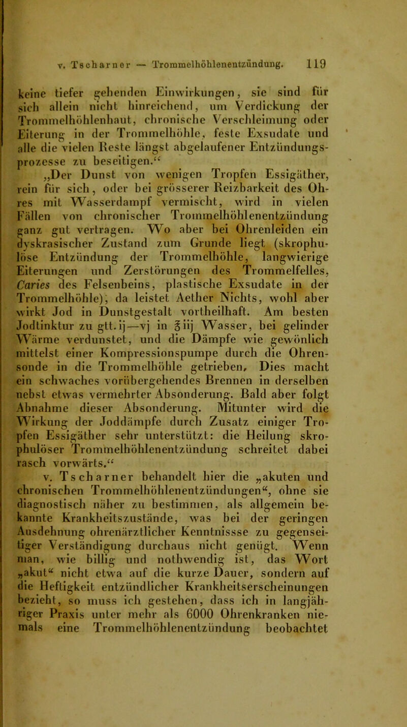 keine tiefer gehenden Einwirkungen, sie sind für sich allein nicht hinreichend, um Verdickung der Trommelhöhlenhaut, chronische Verschleimung oder Eiterung in der Trommelhöhle, feste Exsudate und alle die vielen Reste längst abgelaufener Entzündungs- prozesse zu beseitigen.“1 „Der Dunst von wenigen Tropfen Essigäther, rein für sich, oder bei grösserer Reizbarkeit des Oh- res mit Wasserdampf vermischt, wird in vielen Fällen von chronischer Trommelhöhlenentzündung ganz gut vertragen. Wo aber bei Ohrenleiden ein ayskrasischer Zustand zum Grunde liegt (skrophu- löse Entzündung der Trommelhöhle, langwierige Eiterungen und Zerstörungen des Trommelfelles, Caries des Felsenbeins, plastische Exsudate in der Trommelhöhle); da leistet Aether Nichts, wohl aber wirkt Jod in Dunstgestalt vortheilhaft. Am besten Jodtinktur zu gtt.ij—vj in §iij Wasser, bei gelinder Wärme verdunstet, und die Dämpfe wie gewönlich mittelst einer Kompressionspumpe durch die Ohren- sonde in die Trommelhöhle getrieben. Dies macht ein schwaches vorübergehendes Brennen in derselben nebst etwas vermehrter Absonderung. Bald aber folgt Abnahme dieser Absonderung. Mitunter wird die Wirkung der Joddämpfe durch Zusatz einiger Tro- pfen Essigäther sehr unterstützt: die Heilung skro- phulöser Trommelhöhlenentzündung schreitet dabei rasch vorwärts.“ v. Tscharner behandelt hier die „akuten und chronischen Trommelhöhlenentzündungen“, ohne sie diagnostisch näher zu bestimmen, als allgemein be- kannte Krankheitszustände, was bei der geringen Ausdehnung ohrenärztlicher Kenntnissse zu gegensei- tiger Verständigung durchaus nicht genügt. Wenn man, wie billig und nothwendig ist, das Wort „akut“ nicht etwa auf die kurze Dauer, sondern auf die Heftigkeit entzündlicher Krankheitserscheinungen bezieht, so muss ich gestehen, dass ich in langjäh- riger Praxis unter mehr als 6000 Ohrenkranken nie- mals eine Trommelhöhlenentzündung beobachtet