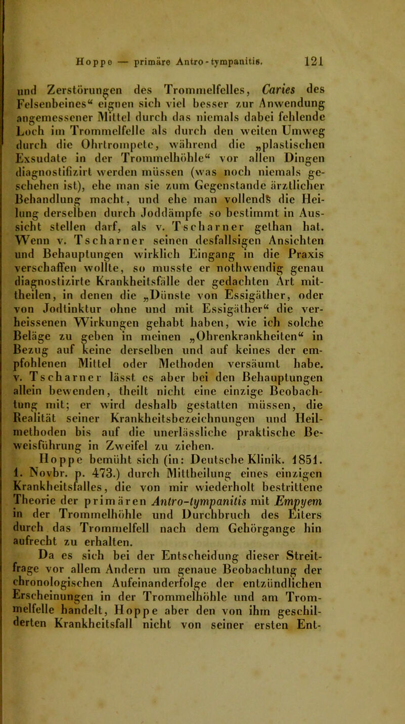 und Zerstörungen des Trommelfelles, Caries des Felsenbeines“ eignen sich viel besser zur Anwendung angemessener Mittel durch das niemals dabei fehlende Loch im Trommelfelle als durch den weiten Umweg durch die Ohrtrompete, während die „plastischen Exsudate in der Trommelhöhle“ vor allen Dingen diagnostifizirt werden müssen (was noch niemals ge- schehen ist), ehe man sie zum Gegenstände ärztlicher Behandlung macht., und ehe man vollends die Hei- lung derselben durch Joddämpfe so bestimmt in Aus- sicht stellen darf, als v. Tscharner gelhan hat. Wenn v. Tscharner seinen desfallsigen Ansichten und Behauptungen wirklich Eingang in die Praxis verschaffen wollte, so musste er nothwendig genau diagnostizirte Krankheitsfälle der gedachten Art mit- theilen, in denen die „Dünste von Essigäther, oder von Jodtinktur ohne und mit Essigäther“ die ver- heissenen Wirkungen gehabt haben, wie ich solche Beläge zu geben in meinen „Ohrenkrankheiten“ in Bezug auf keine derselben und auf keines der em- pfohlenen Mittel oder Methoden versäumt habe, v. Tscharner lässt, cs aber bei den Behauptungen allein bewenden, theilt nicht eine einzige Beobach- tung mit; er wird deshalb gestatten müssen, die Realität seiner Krankheitsbezeichnungen und Heil- methoden bis auf die unerlässliche praktische Be- weisführung in Zweifel zu ziehen. Hoppe bemüht sich (in: Deutsche Klinik. 1851. 1. Novbr. p. 473.) durch Mittheilung eines einzigen Krankheitsfalles, die von mir wiederholt bestrittene Theorie der primären Antro-tympanitis mit Empyem in der Trommelhöhle und Durchbruch des Eiters durch das Trommelfell nach dem Gehörgange hin aufrecht zu erhalten. Da es sich bei der Entscheidung dieser Streit- frage vor allem Andern um genaue Beobachtung der chronologischen Aufeinanderfolge der entzündlichen Erscheinungen in der Trommelhöhle und am Trom- melfelle handelt, Hoppe aber den von ihm geschil- derten Krankheitsfall nicht von seiner ersten Ent-