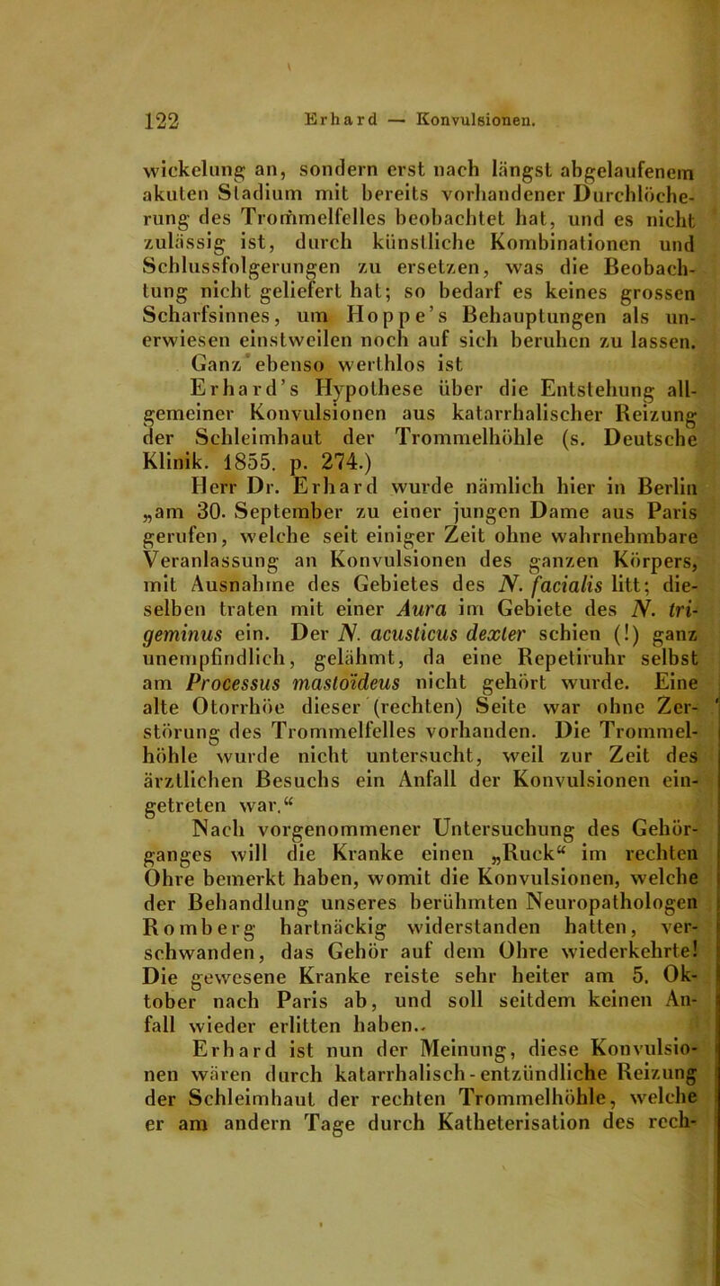 wickclung an, sondern erst nach längst abgelaufenem akuten Stadium mit bereits vorhandener Durchlöche- rung des Trommelfelles beobachtet hat, und es nicht zulässig ist, durch künstliche Kombinationen und Schlussfolgerungen zu ersetzen, was die Beobach- tung nicht geliefert hat; so bedarf es keines grossen Scharfsinnes, um Hoppe’s Behauptungen als un- erwiesen einstweilen noch auf sich beruhen zu lassen. Ganz ebenso werthlos ist Erhard’s Hypothese über die Entstehung all- gemeiner Konvulsionen aus katarrhalischer Reizung der Schleimhaut der Trommelhöhle (s. Deutsche Klinik. 1855. p. 274.) Herr Dr. Erhard wurde nämlich hier in Berlin „am 30. September zu einer jungen Dame aus Paris gerufen, welche seit einiger Zeit ohne wahrnehmbare Veranlassung an Konvulsionen des ganzen Körpers, mit Ausnahme des Gebietes des N. facialis litt; die- selben traten mit einer Aura im Gebiete des N. tri- geminus ein. Der N. acusticus dexter schien (!) ganz unempfindlich, gelähmt, da eine Repetiruhr selbst am Processus masto'ideus nicht gehört wurde. Eine alte Otorrhöe dieser (rechten) Seite war ohne Zer- ' Störung des Trommelfelles vorhanden. Die Trommel- höhle wurde nicht untersucht, weil zur Zeit des ärztlichen Besuchs ein Anfall der Konvulsionen ein- getreten war,“ Nach vorgenommener Untersuchung des Gehör- ganges will die Kranke einen „Ruck“ im rechten Ohre bemerkt haben, womit die Konvulsionen, welche der Behandlung unseres berühmten Neuropathologen Romberg hartnäckig widerstanden hatten, ver- schwanden, das Gehör auf dem Ohre wiederkehrte! Die gewesene Kranke reiste sehr heiter am 5. Ok- tober nach Paris ab, und soll seitdem keinen An- fall wieder erlitten haben.. Erhard ist nun der Meinung, diese Konvulsio- nen wären durch katarrhalisch - entzündliche Reizung der Schleimhaut der rechten Trommelhöhle, welche er am andern Tage durch Katheterisation des reell-