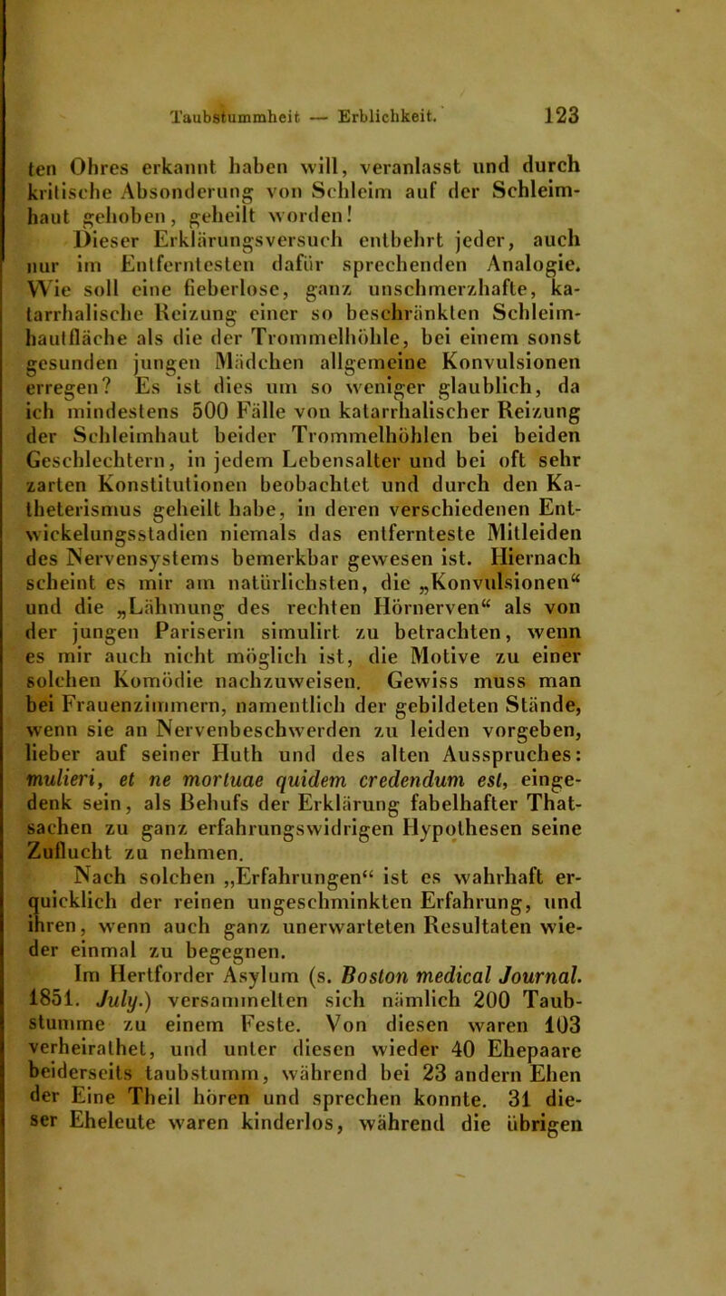 ten Ohres erkannt haben will, veranlasst und durch kritische Absonderung von Schleim auf der Schleim- haut gehoben, geheilt worden! Dieser Erklärungsversuch entbehrt jeder, auch nur im Entferntesten dafür sprechenden Analogie. Wie soll eine fieberlosc, ganz unschmerzhafte, ka- tarrhalische Reizung einer so beschränkten Schleim- hautfläche als die der Trommelhöhle, bei einem sonst gesunden jungen Mädchen allgemeine Konvulsionen erregen? Es ist dies um so weniger glaublich, da ich mindestens 500 Fälle von katarrhalischer Reizung der Schleimhaut beider Trommelhöhlen bei beiden Geschlechtern, in jedem Lebensalter und bei oft sehr zarten Konstitutionen beobachtet und durch den Ka- theterismus geheilt habe, in deren verschiedenen Ent- wickelungsstadien niemals das entfernteste Mitleiden des Nervensystems bemerkbar gewesen ist. Hiernach scheint es mir am natürlichsten, die „Konvulsionen“ und die „Lähmung des rechten Hörnerven“ als von der jungen Pariserin simulirt. zu betrachten, wenn es mir auch nicht möglich ist, die Motive zu einer solchen Komödie nachzuweisen. Gewiss muss man bei Frauenzimmern, namentlich der gebildeten Stände, wenn sie an Nervenbeschwerden zu leiden vorgeben, lieber auf seiner Huth und des alten Ausspruches: mulieri, et ne mortuae quidem credenduni esl, einge- denk sein, als Behufs der Erklärung fabelhafter That- sachen zu ganz erfahrungswidrigen Hypothesen seine Zuflucht zu nehmen. Nach solchen „Erfahrungen“ ist es wahrhaft er- quicklich der reinen ungeschminkten Erfahrung, und ihren, wenn auch ganz unerwarteten Resultaten wie- der einmal zu begegnen. Im Hertforder Asylum (s. Boston medical Journal. 1851. July.) versammelten sich nämlich 200 Taub- stumme zu einem Feste. Von diesen waren 103 verheirathet, und unter diesen wieder 40 Ehepaare beiderseits taubstumm, während hei 23 andern Ehen der Eine Theil hören und sprechen konnte. 31 die- ser Eheleute waren kinderlos, während die übrigen