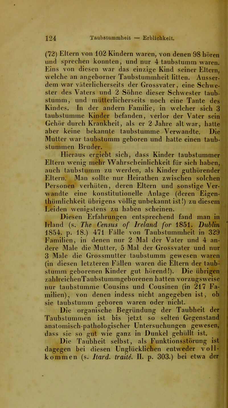 (72) Eltern von 102 Kindern waren, von denen 98 hören und sprechen konnten, und nur 4 taubstumm waren. Eins von diesen war das einzige Kind seiner Eltern, welche an angeborner Taubstummheit litten. Ausser- dem war väterlicherseits der Grossvater, eine Schwe- ster des Vaters und 2 Söhne dieser Schwester taub- stumm, und mütterlicherseits noch eine Tante des Kindes. In der andern Familie, in welcher sich 3 taubstumme Kinder befanden, verlor der Vater sein Gehör durch Krankheit, als er 2 Jahre alt war, hatte aber keine bekannte taubstumme Verwandte. Die Mutter war taubstumm geboren und halte einen taub- stummen Bruder. Hieraus ergiebt sich, dass Kinder taubstummer Eltern wenig mehr Wahrscheinlichkeit für sich haben, auch taubstumm zu werden, als Kinder guthörender Eltern. Man sollte nur Heirathcn zwischen solchen Personen verhüten, deren Eltern und sonstige Ver- wandte eine konstitutionelle Anlage (deren Eigen- thümlichkeit übrigens völlig unbekannt ist!) zu diesem Leiden wenigstens zu haben scheinen. Diesen Erfahrungen entsprechend fand man in Irland (s. The Census of lreland for 1851. Dublin 1854. p. 18.) 471 Fälle von Taubstummheit in 329 Familien, in denen nur 2 Mal der Vater und 4 an- dere Male die Mutter, 5 Mal der Grossvater und nur 3 Male die Grossmutter taubstumm gewesen waren (in diesen letzteren Fällen waren die Eltern der taub- stumm geborenen Kinder gut hörend!). Die übrigen zahlreichcnTaubstummgeborenen hatten vorzugsweise nur taubstumme Cousins und Cousinen (in 217 Fa- milien), von denen indess nicht angegeben ist, ob sie taubstumm geboren waren oder nicht. Die organische Begründung der Taubheit der Taubstummen ist bis jetzt so selten Gegenstand anatomisch-pathologischer Untersuchungen gewesen, dass sie so gut wie ganz in Dunkel gehüllt ist. Die Taubheit selbst, als Funktionsstörung ist dagegen bei diesen Unglücklichen entweder voll- kommen (s. liard. traitc. II. p. 303.) bei etwa der